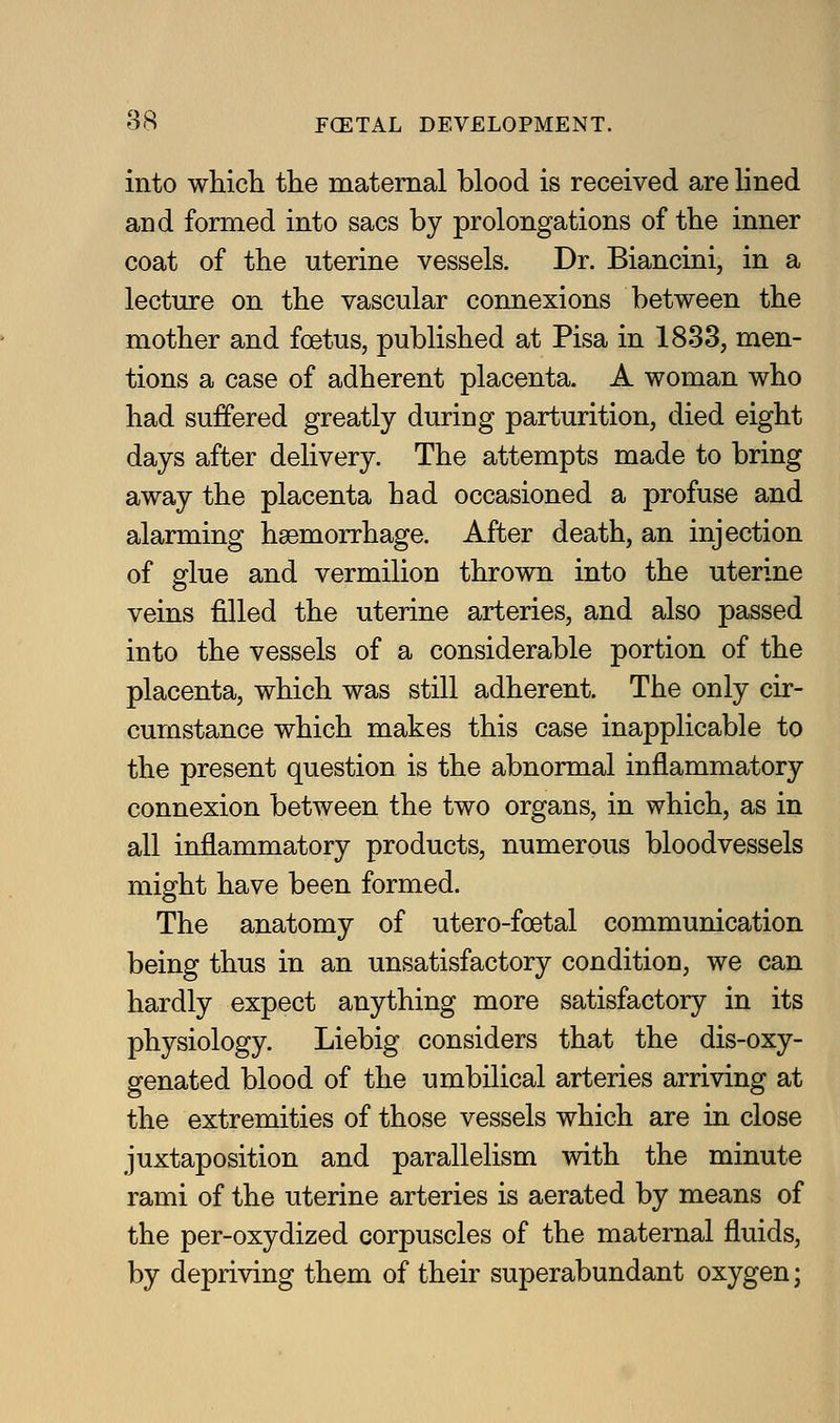 into whicli the maternal blood is received are lined and formed into sacs by prolongations of the inner coat of the uterine vessels. Dr. Biancini, in a lectm-e on the vascular connexions between the mother and foetus, published at Pisa in 1833, men- tions a case of adherent placenta. A woman who had suffered greatly during parturition, died eight days after delivery. The attempts made to bring away the placenta had occasioned a profuse and alarming haemorrhage. After death, an injection of glue and vermilion thrown into the uterine veins filled the uterine arteries, and also passed into the vessels of a considerable portion of the placenta, which was still adherent. The only cir- cumstance which makes this case inapplicable to the present question is the abnormal inflammatory connexion between the two organs, in which, as in all inflammatory products, numerous bloodvessels might have been formed. The anatomy of utero-foetal communication being thus in an unsatisfactory condition, we can hardly expect anything more satisfactory in its physiology. Liebig considers that the dis-oxy- genated blood of the umbilical arteries arriving at the extremities of those vessels which are in close juxtaposition and parallelism with the minute rami of the uterine arteries is aerated by means of the per-oxydized corpuscles of the maternal fluids, by depriving them of their superabundant oxygen;