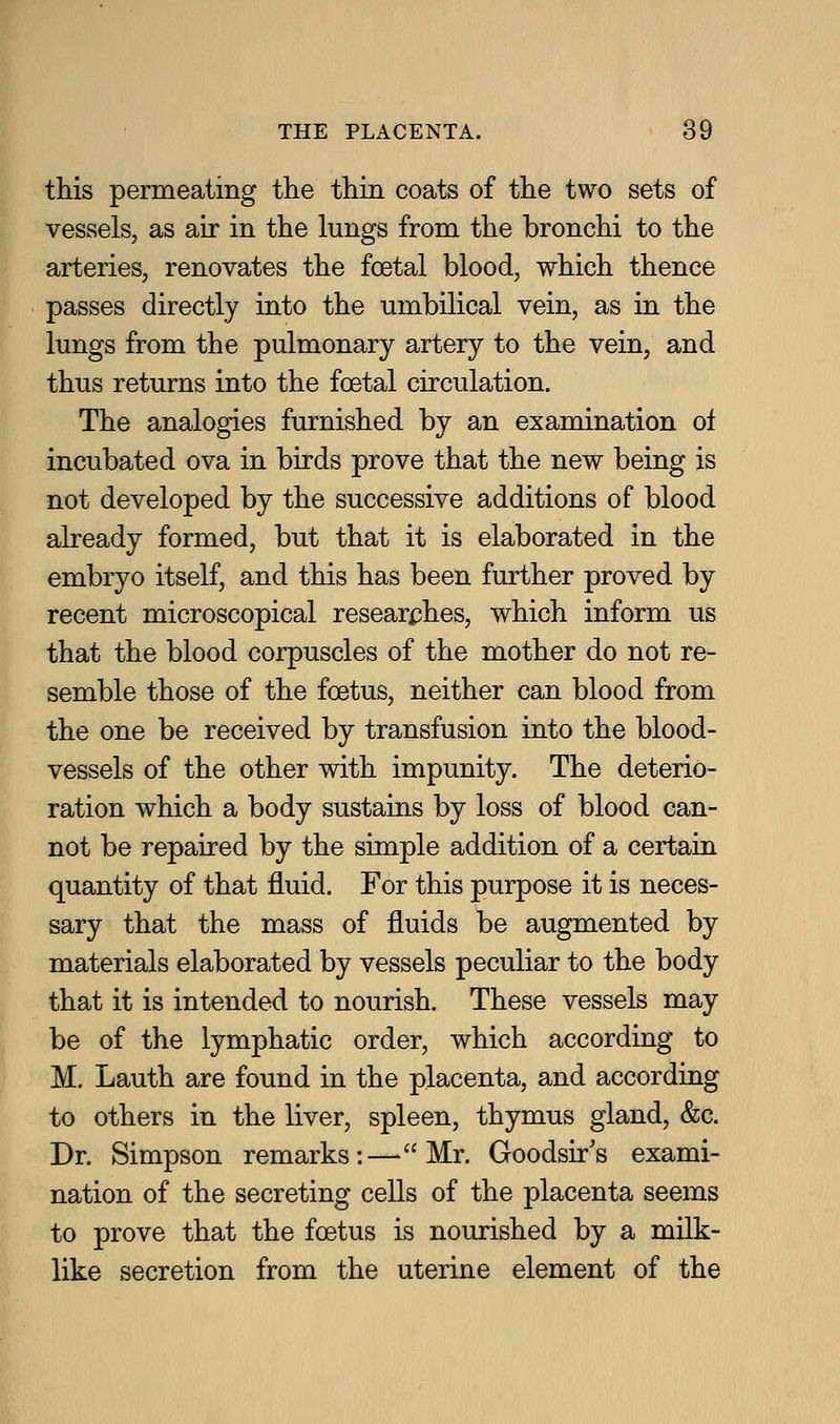 this permeating the thin coats of the two sets of vessels, as air in the lungs from the bronchi to the arteries, renovates the foetal blood, which thence passes directly into the umbilical vein, as in the lungs from the pulmonary artery to the vein, and thus returns into the foetal circulation. The analogies furnished by an examination ol incubated ova in birds prove that the new being is not developed by the successive additions of blood already formed, but that it is elaborated in the embryo itself, and this has been further proved by recent microscopical resear^jhes, which inform us that the blood corpuscles of the mother do not re- semble those of the foetus, neither can blood from the one be received by transfusion into the blood- vessels of the other with impunity. The deterio- ration which a body sustains by loss of blood can- not be repaired by the simple addition of a certain quantity of that fluid. For this purpose it is neces- sary that the mass of fluids be augmented by materials elaborated by vessels peculiar to the body that it is intended to nourish. These vessels may be of the lymphatic order, which according to M. Lauth are found in the placenta, and according to others in the liver, spleen, thymus gland, &c. Dr. Simpson remarks:—Mr. Goodsir's exami- nation of the secreting cells of the placenta seems to prove that the foetus is nourished by a milk- like secretion from the uterine element of the