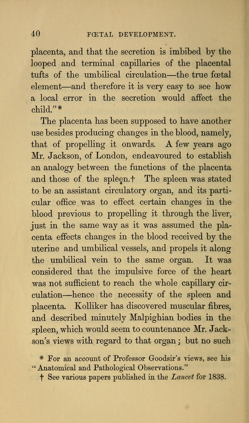 placenta, and that tlie secretion is imbibed by the looped and terminal capillaries of the placental tufts of the umbilical circulation—the true foetal element—and therefore it is very easy to see how a local error in the secretion would affect the child.* The placenta has been supposed to have another use besides producing changes in the blood, namely, that of propelling it onwards. A few years ago Mr. Jackson, of London, endeavoured to establish an analogy between the functions of the placenta and those of the spleen.f The spleen was stated to be an assistant circulatory organ, and its parti- cular office was to effect certain changes in the blood previous to propelling it through the liver, just in the same way as it was assumed the pla- centa effects changes in the blood received by the uterine and umbilical vessels, and propels it along the umbilical vein to the same organ. It was considered that the impulsive force of the heart was not sufficient to reach the whole capillary cir- culation—hence the necessity of the spleen and placenta. KoUiker has discovered muscular fibres, and described minutely Malpighian bodies in the spleen, which would seem to countenance Mr. Jack- son's views with regard to that organ; but no such * For an accoiuit of Professor Goodsir's views, see his Anatomical and Pathological Observations. t See various papers pubHshed in the Lancet for 1838.