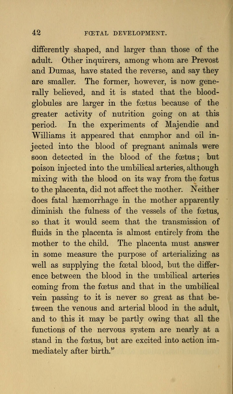 differently shaped, and larger than those of the adult. Other inquirers, among whom are Prevost and Dumas, have stated the reverse, and say they are smaller. The former, however, is now gene- rally believed, and it is stated that the blood- globules are larger in the foetus because of the greater activity of nutrition going on at this period. In the experiments of Majendie and Williams it appeared that camphor and oil in- jected into the blood of pregnant animals were soon detected in the blood of the foetus; but poison injected into the umbilical arteries, although mixing with the blood on its way from the foetus to the placenta, did not affect the mother. Neither does fatal haemorrhage in the mother apparently diminish the fulness of the vessels of the foetus, so that it would seem that the transmission of fluids in the placenta is almost entirely from the mother to the child. The placenta must answer in some measure the purpose of arterializing as well as supplying the foetal blood, but the differ- ence between the blood in the umbilical arteries coming from the foetus and that in the umbilical vein passing to it is never so great as that be- tween the venous and arterial blood in the adult, and to this it may be partly owing that all the functions of the nervous system are nearly at a stand in the foetus, but are excited into action im- mediately after birth.