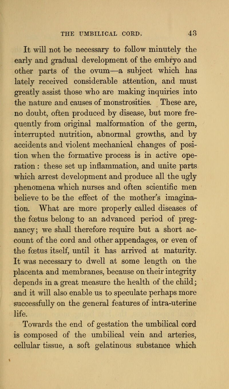 It will not be necessary to follow minutely the early and gradual development of the embryo and other parts of the ovum—a subject which has lately received considerable attention, and must greatly assist those who are making inquiries into the nature and causes of monstrosities. These are, no doubt, often produced by disease, but more fre- quently from original malformation of the germ, interrupted nutrition, abnormal growths, and by accidents and violent mechanical changes of posi- tion when the formative process is in active ope- ration : these set up inflammation, and unite parts which arrest development and produce all the ugly phenomena which nurses and often scientific men believe to be the effect of the mother's imagina- tion. What are more properly called diseases of the foetus belong to an advanced period of preg- nancy; we shall therefore require but a short ac- count of the cord and other appendages, or even of the foetus itself, until it has arrived at maturity. It was necessary to dwell at some length on the placenta and membranes, because on their integrity depends in a great measure the health of the child; and it will also enable us to speculate perhaps more successfully on the general features of intra-uterine life. Towards the end of gestation, the umbilical cord is composed of the umbilical vein and arteries, cellular tissue, a soft gelatinous substance which