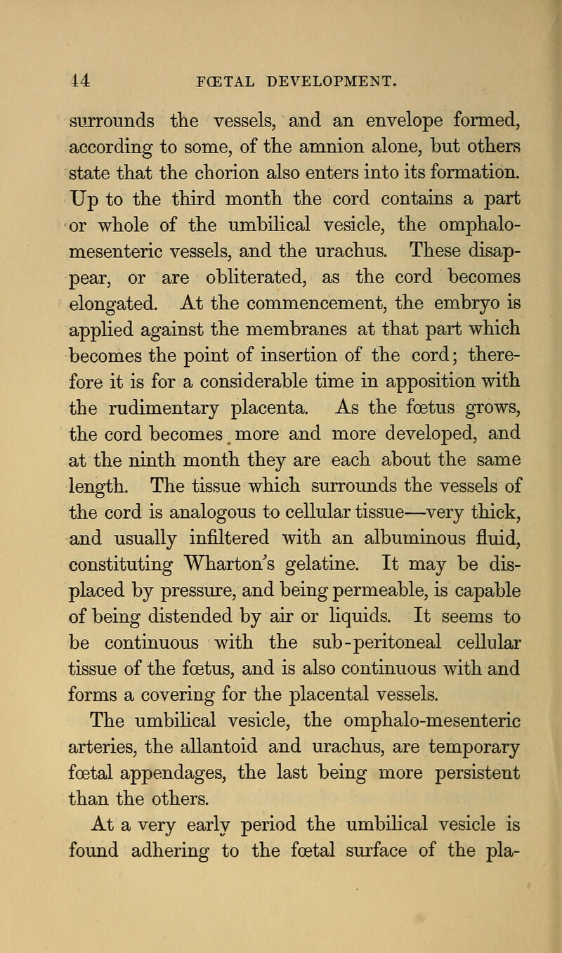 surrounds the vessels, and an envelope formed, according to some, of the amnion alone, but others state that the chorion also enters into its formation. Up to the third month the cord contains a part or whole of the umbilical vesicle, the omphalo- mesenteric vessels, and the urachus. These disap- pear, or are obliterated, as the cord becomes elongated. At the commencement, the embryo is applied against the membranes at that part which becomes the point of insertion of the cord; there- fore it is for a considerable time in apposition with the rudimentary placenta. As the foetus grows, the cord becomes more and more developed, and at the ninth month they are each about the same length. The tissue which surrounds the vessels of the cord is analogous to cellular tissue—very thick, and usually infiltered with an albuminous fluid, constituting Wharton's gelatine. It may be dis- placed by pressure, and being permeable, is capable of being distended by air or liquids. It seems to be continuous with the sub-peritoneal cellular tissue of the foetus, and is also continuous with and forms a covering for the placental vessels. The umbihcal vesicle, the omphalo-mesenteric arteries, the allantoid and urachus, are temporary foetal appendages, the last being more persistent than the others. At a very early period the umbilical vesicle is found adhering to the foetal surface of the pla-