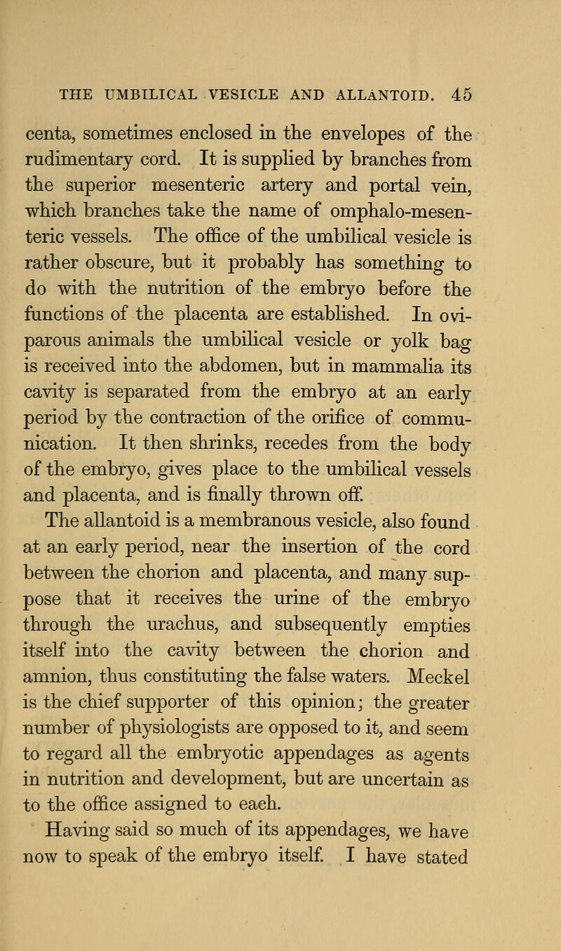 centa, sometimes enclosed in the envelopes of the rudimentary cord. It is supplied by branches from the superior mesenteric artery and portal vein, which branches take the name of omphalo-mesen- teric vessels. The office of the umbilical vesicle is rather obscure, but it probably has something to do with the nutrition of the embryo before the functions of the placenta are established. In ovi- parous animals the umbilical vesicle or yolk bag is received into the abdomen, but in mammalia its cavity is separated from the embryo at an early period by the contraction of the orifice of commu- nication. It then shrinks, recedes from the body of the embryo, gives place to the umbilical vessels and placenta, and is finally thrown off. The allantoid is a membranous vesicle, also found at an early period, near the insertion of the cord between the chorion and placenta, and many sup- pose that it receives the urine of the embryo through the urachus, and subsequently empties itself into the cavity between the chorion and amnion, thus constituting the false waters. Meckel is the chief supporter of this opinion; the greater number of physiologists are opposed to it, and seem to regard all the embryotic appendages as agents in nutrition and development, but are uncertain as to the office assigned to each. Having said so much of its appendages, we have now to speak of the embryo itself I have stated