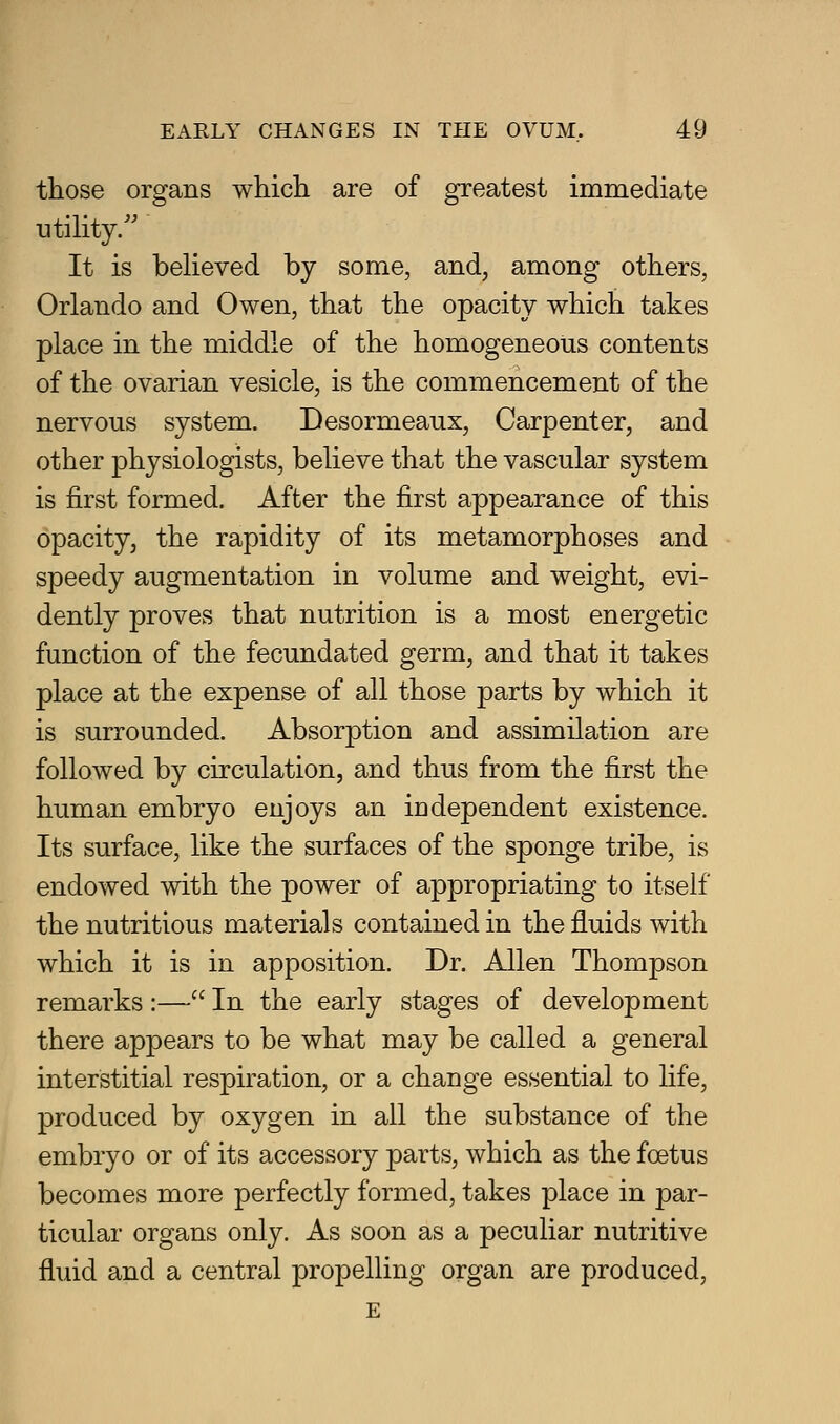 those organs which are of greatest immediate utihty/' It is believed by some, and, among others, Orlando and Owen, that the opacity which takes place in the middle of the homogeneous contents of the ovarian vesicle, is the commencement of the nervous system. Desormeaux, Carpenter, and other physiologists, believe that the vascular system is first formed. After the first appearance of this opacity, the rapidity of its metamorphoses and speedy augmentation in volume and weight, evi- dently proves that nutrition is a most energetic function of the fecundated germ, and that it takes place at the expense of all those parts by which it is surrounded. Absorption and assimilation are followed by circulation, and thus from the first the human embryo enjoys an Id dependent existence. Its surface, like the surfaces of the sponge tribe, is endowed with the power of appropriating to itself the nutritious materials contained in the fluids with which it is in apposition. Dr. Allen Thompson remarks :— In the early stages of development there appears to be what may be called a general interstitial respiration, or a change essential to life, produced by oxygen in all the substance of the embryo or of its accessory parts, which as the foetus becomes more perfectly formed, takes place in par- ticular organs only. As soon as a peculiar nutritive fluid and a central propelling organ are produced, E