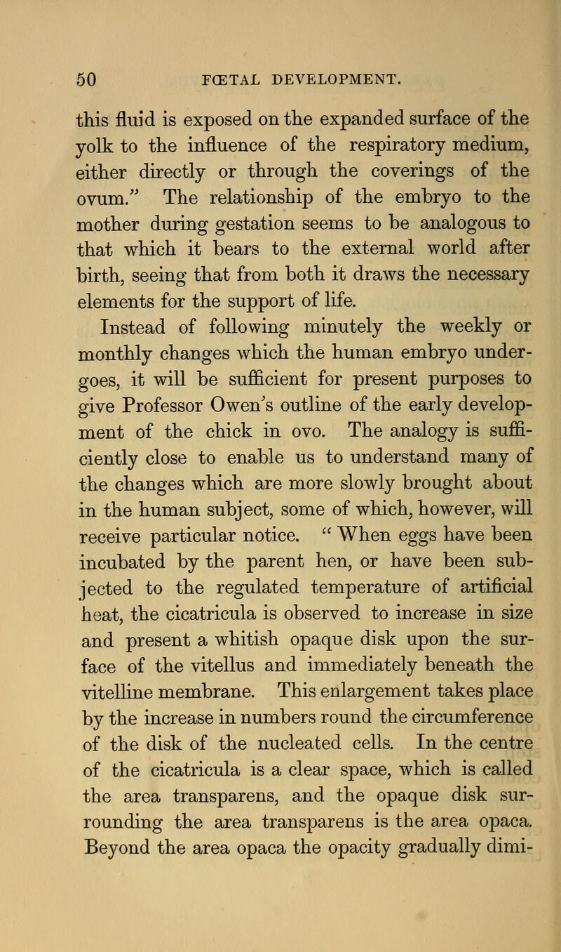 this fluid is exposed on the expanded surface of the yolk to the influence of the respiratory medium, either directly or through the coverings of the ovum/' The relationship of the embryo to the mother during gestation seems to be analogous to that which it bears to the external world after birth, seeing that from both it draws the necessary elements for the support of life. Instead of following minutely the weekly or monthly changes which the human embryo under- goes, it will be sufficient for present purposes to give Professor Owen's outline of the early develop- ment of the chick in ovo. The analogy is suffi- ciently close to enable us to understand many of the changes which are more slowly brought about in the human subject, some of which, however, will receive particular notice.  When eggs have been incubated by the parent hen, or have been sub- jected to the regulated temperature of artificial heat, the cicatricula is observed to increase in size and present a whitish opaque disk upon the sur- face of the vitellus and immediately beneath the vitelline membrane. This enlargement takes place by the increase in numbers round the circumference of the disk of the nucleated cells. In the centre of the cicatricula is a clear space, which is called the area transparens, and the opaque disk sur- rounding the area transparens is the area opaca. Beyond the area opaca the opacity gradually dimi-