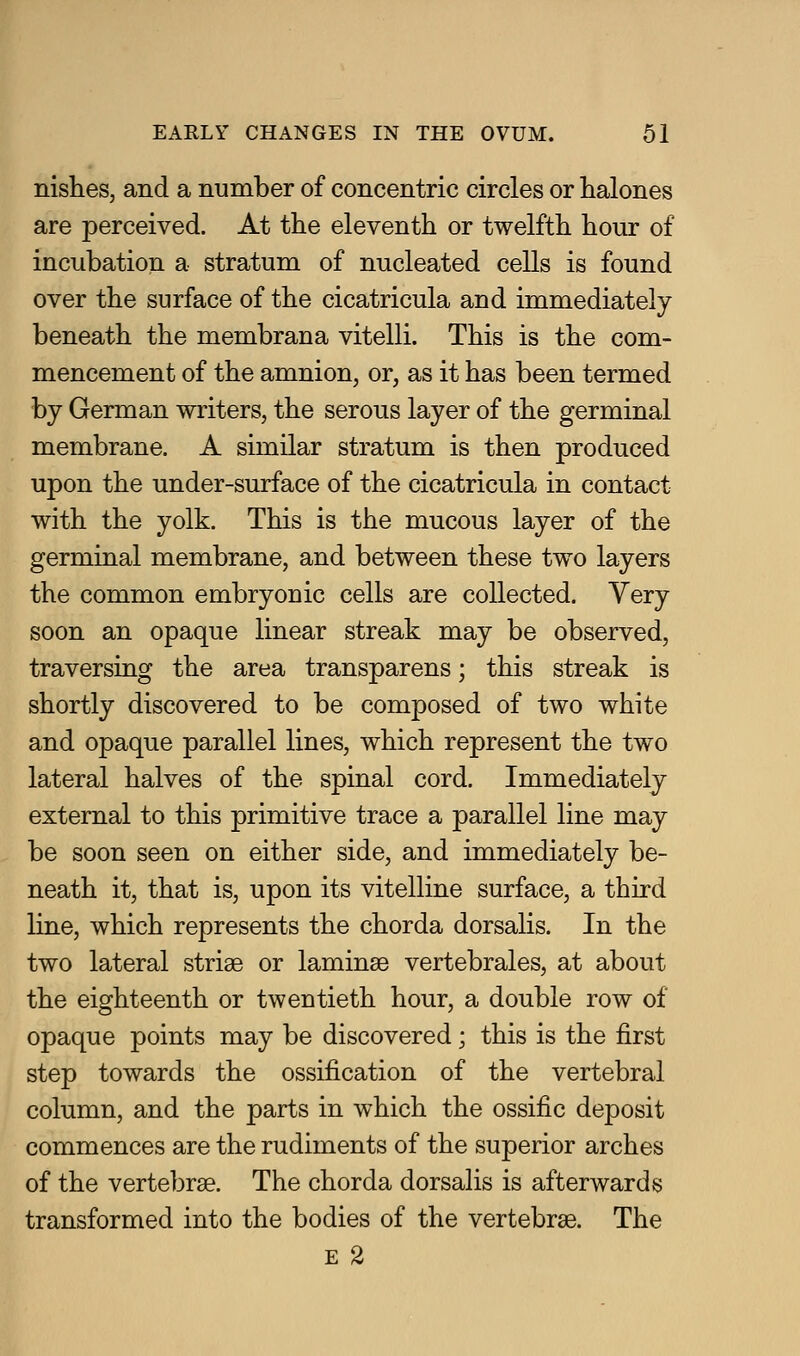 nishes, and a number of concentric circles or halones are perceived. At the eleventh or twelfth hour of incubation a stratum of nucleated cells is found over the surface of the cicatricula and immediately beneath the membrana vitelli. This is the com- mencement of the amnion, or, as it has been termed by German writers, the serous layer of the germinal membrane. A similar stratum is then produced upon the under-surface of the cicatricula in contact with the yolk. This is the mucous layer of the germinal membrane, and between these two layers the common embryonic cells are collected. Very soon an opaque linear streak may be observed, traversing the area transparens; this streak is shortly discovered to be composed of two white and opaque parallel lines, which represent the two lateral halves of the spinal cord. Immediately external to this primitive trace a parallel line may be soon seen on either side, and immediately be- neath it, that is, upon its vitelline surface, a third line, which represents the chorda dorsalis. In the two lateral striae or laminae vertebrales, at about the eighteenth or twentieth hour, a double row of opaque points may be discovered; this is the first step towards the ossification of the vertebral column, and the parts in which the ossific deposit commences are the rudiments of the superior arches of the vertebrae. The chorda dorsalis is afterwards transformed into the bodies of the vertebrae. The E 2