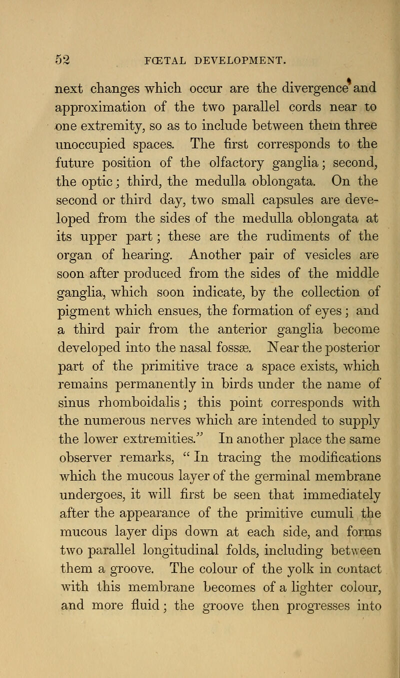 next ciianges wliicli occur are the divergence and approximation of the two parallel cords near to one extremity, so as to include between them three unoccupied spaces. The first corresponds to the future position of the olfactory ganglia; second, the optic; third, the medulla oblongata. On the second or third day, two small capsules are deve- loped from the sides of the medulla oblongata at its upper part; these are the rudiments of the organ of hearing. Another pair of vesicles are soon after produced from the sides of the middle ganglia, which soon indicate, by the collection of pigment which ensues, the formation of eyes; and a third pair from the anterior ganglia become developed into the nasal fossse. Near the posterior part of the primitive trace a space exists, which remains permanently in birds under the name of sinus rhomboidalis; this point corresponds with the numerous nerves which are intended to supply the lower extremities.'' In another place the same observer remarks,  In tracing the modifications which the mucous layer of the germinal membrane undergoes, it will first be seen that immediately after the appearance of the primitive cumuli the mucous layer dips down at each side, and forms two parallel longitudinal folds, including between them a groove. The colour of the yolk in contact with this mem])rane becomes of a lighter colour, and more fluid; the groove then progresses into