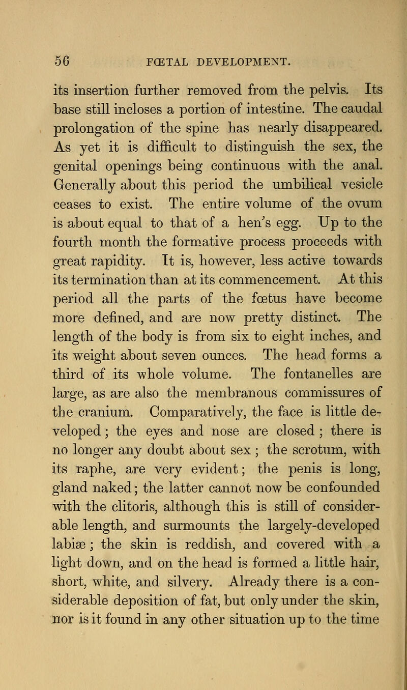 its insertion further removed from the pelvis. Its base still incloses a portion of intestine. The caudal prolongation of the spine has nearly disappeared. As yet it is difficult to distinguish the sex, the genital openings being continuous with the anal. Generally about this period the umbilical vesicle ceases to exist. The entire volume of the ovum is about equal to that of a hen's egg. Up to the fourth month the formative process proceeds with great rapidity. It is, however, less active towards its termination than at its commencement. At this period all the parts of the foetus have become more defined, and are now pretty distinct. The length of the body is from six to eight inches, and its weight about seven ounces. The head forms a third of its whole volume. The fontanelles are large, as are also the membranous commissures of the cranium. Comparatively, the face is little de- veloped ; the eyes and nose are closed ; there is no longer any doubt about sex; the scrotum, with its raphe, are very evident; the penis is long, gland naked; the latter cannot now be confounded with the clitoris, although this is still of consider- able length, and surmounts the largely-developed labiae; the skin is reddish, and covered with a light down, and on the head is formed a little hair, short, white, and silvery. Already there is a con- siderable deposition of fat, but ouly under the skin, nor is it found in any other situation up to the time