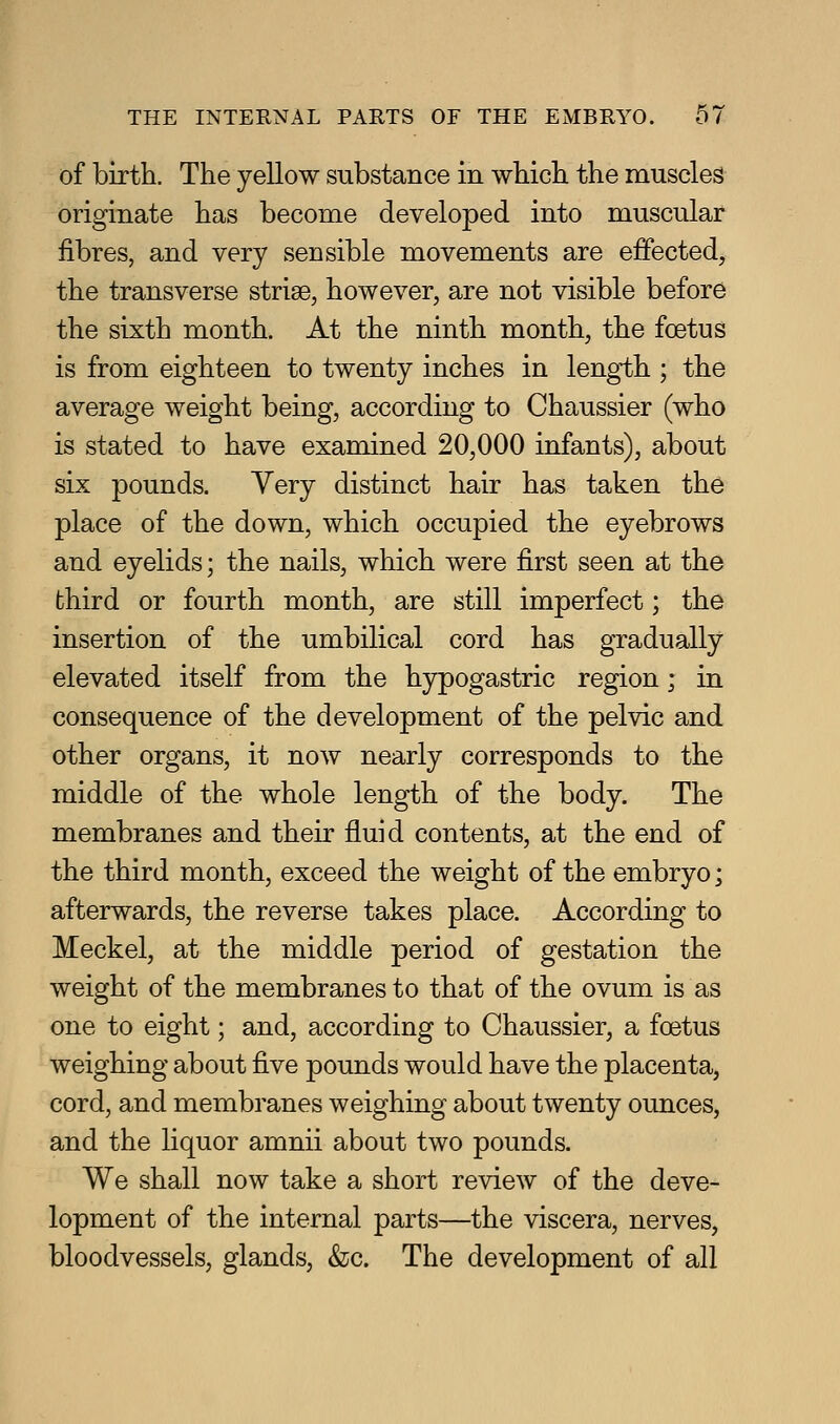 of birth. The yellow substance in which the muscles originate has become developed into muscular fibres, and very sensible movements are effected, the transverse striae, however, are not visible before the sixth month. At the ninth month, the foetus is from eighteen to twenty inches in length ; the average weight being, according to Chaussier (who is stated to have examined 20,000 infants), about six pounds. Yery distinct hair has taken the place of the down, which occupied the eyebrows and eyelids; the nails, which were first seen at the third or fourth month, are still imperfect; the insertion of the umbilical cord has gradually elevated itself from the hypogastric region; in consequence of the development of the pelvic and other organs, it now nearly corresponds to the middle of the whole length of the body. The membranes and their fluid contents, at the end of the third month, exceed the weight of the embryo; afterwards, the reverse takes place. According to Meckel, at the middle period of gestation the weight of the membranes to that of the ovum is as one to eight; and, according to Chaussier, a foetus weighing about five pounds would have the placenta, cord, and membranes weighing about twenty ounces, and the liquor amnii about two pounds. We shall now take a short review of the deve- lopment of the internal parts—the viscera, nerves, bloodvessels, glands, &c. The development of all