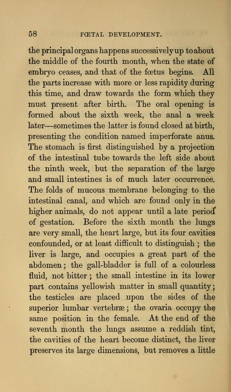 the principal organs happens successively up to about the middle of the fourth month, when the state of embryo ceases, and that of the foetus begins. All the parts increase with more or less rapidity during this time, and draw towards the form which they must present after birth. The oral opening is formed about the sixth week, the anal a week later—sometimes the latter is found closed at birth, presenting the condition named imperforate anus. The stomach is first distinguished by a projection of the intestinal tube towards the left side about the ninth week, but the separation of the large and small intestines is of much later occurrence. The folds of mucous membrane belonging to the intestinal canal, and which are found only in the higher animals, do not appear until a late period^ of gestation. Before the sixth month the lungs are very small, the heart large, but its four cavities confounded, or at least difficult to distinguish ; the liver is large, and occupies a great part of the abdomen; the gall-bladder is full of a colourless fluid, not bitter ; the small intestine in its lower part contains yellowish matter in small quantity; the testicles are placed upon the sides of the superior lumbar vertebrse; the ovaria occupy the same position in the female. At the end of the seventh month the lungs assume a reddish tint, the cavities of the heart become distinct, the liver preserves its large dimensions, but removes a Uttle