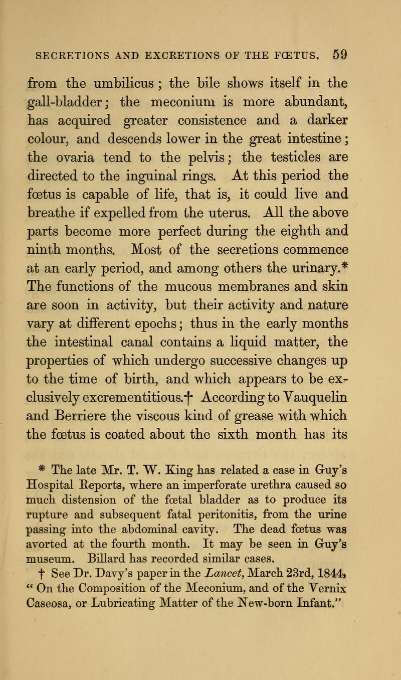 from the umbilicus ; the bile shows itself in the gall-bladder; the meconium is more abundant, has acquired greater consistence and a darker colour, and descends lower in the great intestine; the ovaria tend to the pelvis; the testicles are directed to the inguinal rings. At this period the foetus is capable of life, that is, it could live and breathe if expelled from the uterus. All the above parts become more perfect during the eighth and ninth months. Most of the secretions commence at an early period, and among others the urinary.* The functions of the mucous membranes and skin are soon in activity, but their activity and nature vary at different epochs; thus in the early months the intestinal canal contains a hquid matter, the properties of which undergo successive changes up to the time of birth, and which appears to be ex- clusively excrementitious.-|- According to Vauquelin and Berriere the viscous kind of grease with which the foetus is coated about the sixth month has its * The late Mr. T. W. King has related a case in Gruy's Hospital E-eports, where an imperforate urethra caused so much distension of the foetal bladder as to produce its rupture and subsequent fatal peritonitis, from the urine passing into the abdominal cavity. The dead foetus was avorted at the fourth month. It may be seen in Guy's museum. Billard has recorded similar cases. t See Dr. Davy's paper in the Lancet, March 23rd, 1844*  On the Composition of the Meconium, and of the Vernix Caseosa, or Lubricating Matter of the New-born Infant.