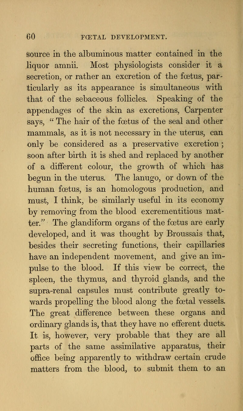 source in the albuminous matter contained in the liquor amnii. Most physiologists consider it a secretion, or rather an excretion of the foetus, par- ticularly as its appearance is simultaneous with that of the sebaceous follicles. Speaking of the appendages of the skin as excretions, Carpenter says,  The hair of the foetus of the seal and other mammals, as it is not necessary in the uterus, can only be considered as a preservative excretion ; soon after birth it is shed and replaced by another of a different colour, the growth of which has begun in the uterus. The lanugo, or down of the human foetus, is an homologous production, and must, I think, be similarly useful in its economy by removing from the blood excrementitious mat- ter.' The glandiform organs of the foetus are early developed, and it was thought by Broussais that, besides their secreting functions, their capillaries have an independent movement, and give an im- pulse to the blood. If this view be correct, the spleen, the thymus, and thyroid glands, and the supra-renal capsules must contribute greatly to- wards propelling the blood along the foetal vessels. The great difference between these organs and ordinary glands is, that they have no efferent ducts. It is, however, very probable that they are all parts of the same assimilative apparatus, their office being apparently to withdraw certain crude matters from the blood, to submit them to an