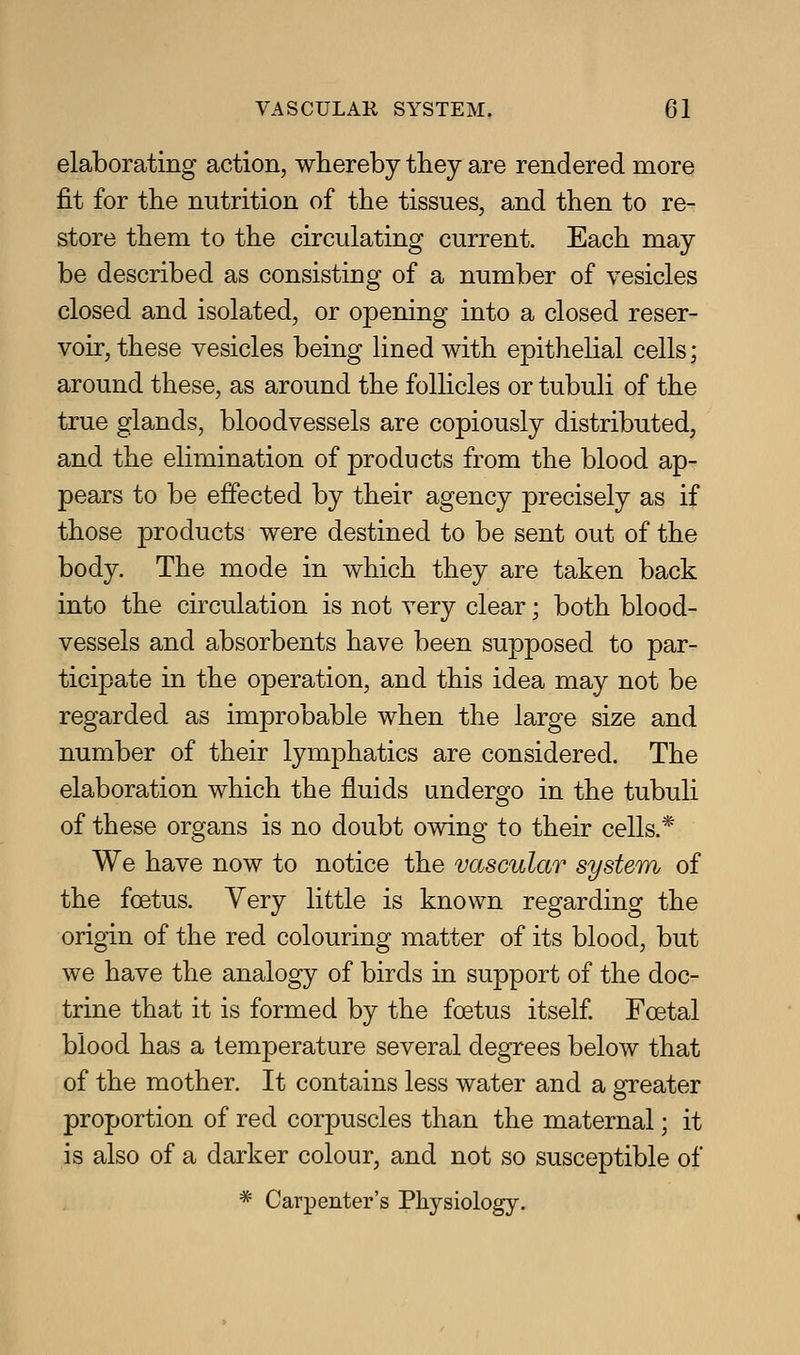 elaborating action, whereby tbey are rendered more fit for the nutrition of the tissues, and then to re- store them to the circulating current. Each may be described as consisting of a number of vesicles closed and isolated, or opening into a closed reser- voir, these vesicles being lined with epithelial cells; around these, as around the follicles or tubuli of the true glands, bloodvessels are copiously distributed, and the elimination of products from the blood ap- pears to be effected by their agency precisely as if those products were destined to be sent out of the body. The mode in which they are taken back into the circulation is not very clear; both blood- vessels and absorbents have been supposed to par- ticipate in the operation, and this idea may not be regarded as improbable when the large size and number of their lymphatics are considered. The elaboration which the fluids undergo in the tubuli of these organs is no doubt owing to their cells.* We have now to notice the vascular system of the foetus. Very little is known regarding the origin of the red colouring matter of its blood, but we have the analogy of birds in support of the doc- trine that it is formed by the foetus itself Foetal blood has a temperature several degrees below that of the mother. It contains less water and a greater proportion of red corpuscles than the maternal; it is also of a darker colour, and not so susceptible of * Carpenter's Physiology.