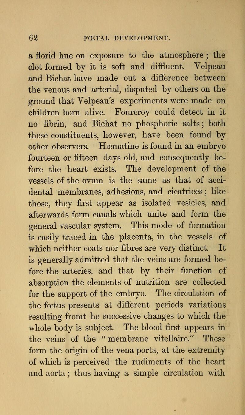 a florid hue on exposure to the atmosphere ; the clot formed by it is soft and diffluent. Velpeau and Bichat have made out a difference between the venous and arterial, disputed by others on the ground that Velpeau's experiments were made on children bom alive. Fourcroy could detect in it no fibrin, and Bichat no phosphoric salts; both these constituents, however, have been found by other observers. Hsematine is found in an embryo fourteen or fifteen days old, and consequently be- fore the heart exists. The development of the vessels of the ovum is the same as that of acci- dental membranes, adhesions, and cicatrices; like those, they first appear as isolated vesicles, and afterwards form canals which unite and form the general vascular system. This mode of formation is easily traced in the placenta, in the vessels of which neither coats nor fibres are very distinct. It is generally admitted that the veins are formed be- fore the arteries, and that by their function of absorption the elements of nutrition are collected for the support of the embryo. The circulation of the foetus presents at different periods variations resulting fromt he successive changes to which the whole body is subject. The blood first appears in the veins of the  membrane vitellaire.'' These form the origin of the vena porta, at the extremity of which is perceived the rudiments of the heart and aorta; thus having a simple circulation with