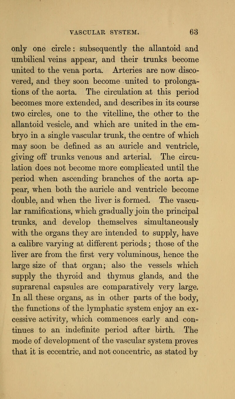 only one circle: subsequently the allantoid and umbilical veins appear, and their trunks become united to the vena porta. Arteries are now disco- vered, and they soon become united to prolonga- tions of the aorta. The circulation at this period becomes more extended, and describes in its course two circles, one to the vitelline, the other to the allantoid vesicle, and which are united in. the em- bryo in a single vascular trunk, the centre of which may soon be defined as an auricle and ventricle, giving off trunks venous and arterial. The circu- lation does not become more complicated until the period when ascending branches of the aorta ap- pear, when both the auricle and ventricle become double, and when the liver is formed. The vascu- lar ramifications, which gradually join the principal trunks, and develop themselves simultaneously with the organs they are intended to supply, have a caHbre varying at different periods; those of the liver are from the first very voluminous, hence the large size of that organ; also the vessels which supply the thyroid and thymus glands, and the suprarenal capsules are comparatively very large. In all these organs, as in other parts of the body, the functions of the lymphatic system enjoy an ex- cessive activity, which commences early and con- tinues to an indefinite period after birth. The mode of development of the vascular system proves that it is eccentric, and not concentric, as stated by