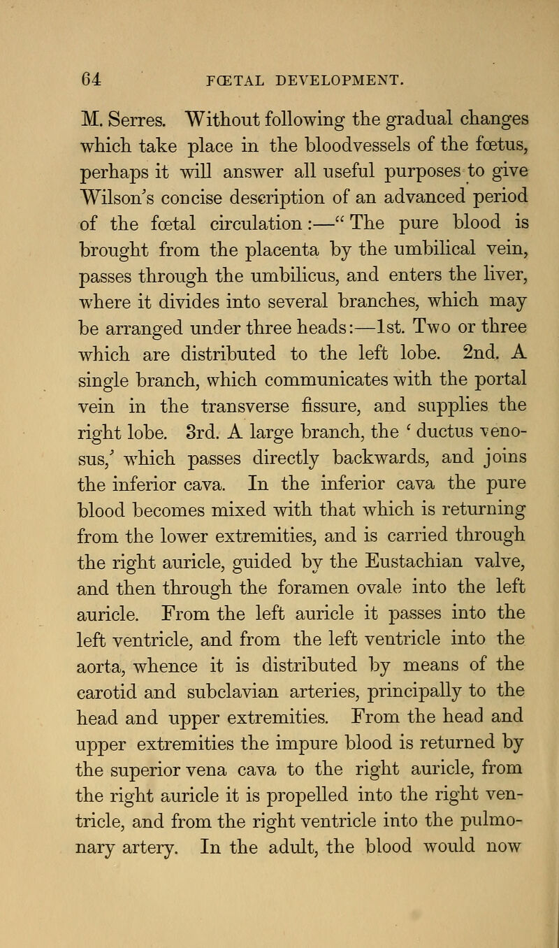 M. Series. Without following the gradual changes which take place in the bloodvessels of the foetus, perhaps it will answer all useful purposes to give Wilson s concise description of an advanced period of the foetal circulation:— The pure blood is brought from the placenta by the umbilical vein, passes through the umbilicus, and enters the liver, where it divides into several branches, which may be arranged under three heads:—1st. Two or three which are distributed to the left lobe. 2nd. A single branch, which communicates with the portal vein in the transverse fissure, and supplies the right lobe. 8rd. A large branch, the ' ductus ^eno- sus,' which passes directly backwards, and joins the inferior cava. In the inferior cava the pure blood becomes mixed with that which is returning from the lower extremities, and is carried through the right auricle, guided by the Eustachian valve, and then through the foramen ovale into the left auricle. From the left auricle it passes into the left ventricle, and from the left ventricle into the aorta, whence it is distributed by means of the carotid and subclavian arteries, principally to the head and upper extremities. From the head and upper extremities the impure blood is returned by the superior vena cava to the right auricle, from the right auricle it is propelled into the right ven- tricle, and from the right ventricle into the pulmo- nary artery. In the adult, the blood would now