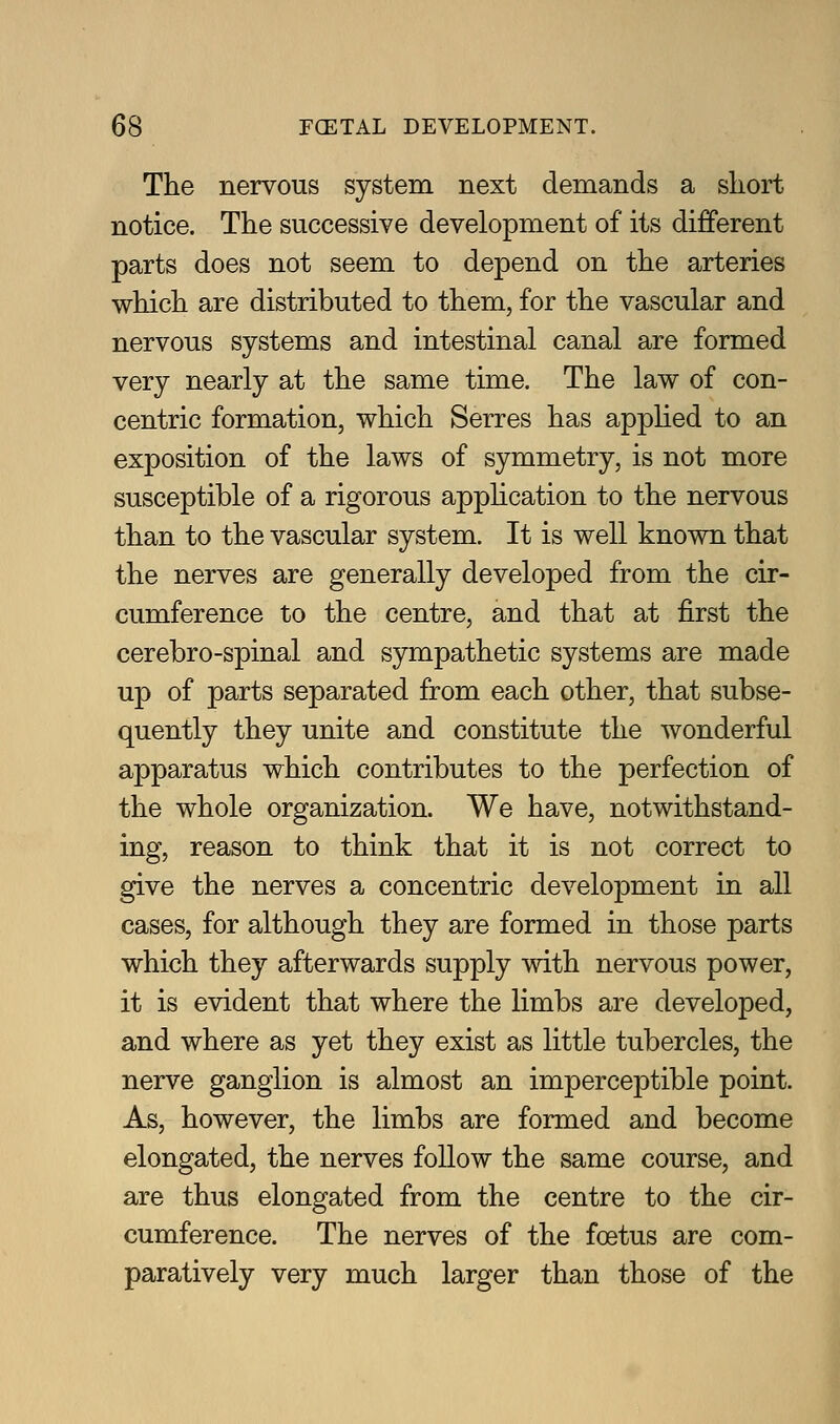 The nervous system next demands a sliort notice. The successive development of its different parts does not seem to depend on the arteries which are distributed to them, for the vascular and nervous systems and intestinal canal are formed very nearly at the same time. The law of con- centric formation, which Serres has apphed to an exposition of the laws of symmetry, is not more susceptible of a rigorous application to the nervous than to the vascular system. It is well known that the nerves are generally developed from the cir- cumference to the centre, and that at first the cerebro-spinal and sympathetic systems are made up of parts separated from each other, that subse- quently they unite and constitute the wonderful apparatus which contributes to the perfection of the whole organization. We have, notwithstand- ing, reason to think that it is not correct to give the nerves a concentric development in all cases, for although they are formed in those parts which they afterwards supply with nervous power, it is evident that where the limbs are developed, and where as yet they exist as little tubercles, the nerve ganglion is almost an imperceptible point. As, however, the limbs are formed and become elongated, the nerves follow the same course, and are thus elongated from the centre to the cir- cumference. The nerves of the foetus are com- paratively very much larger than those of the