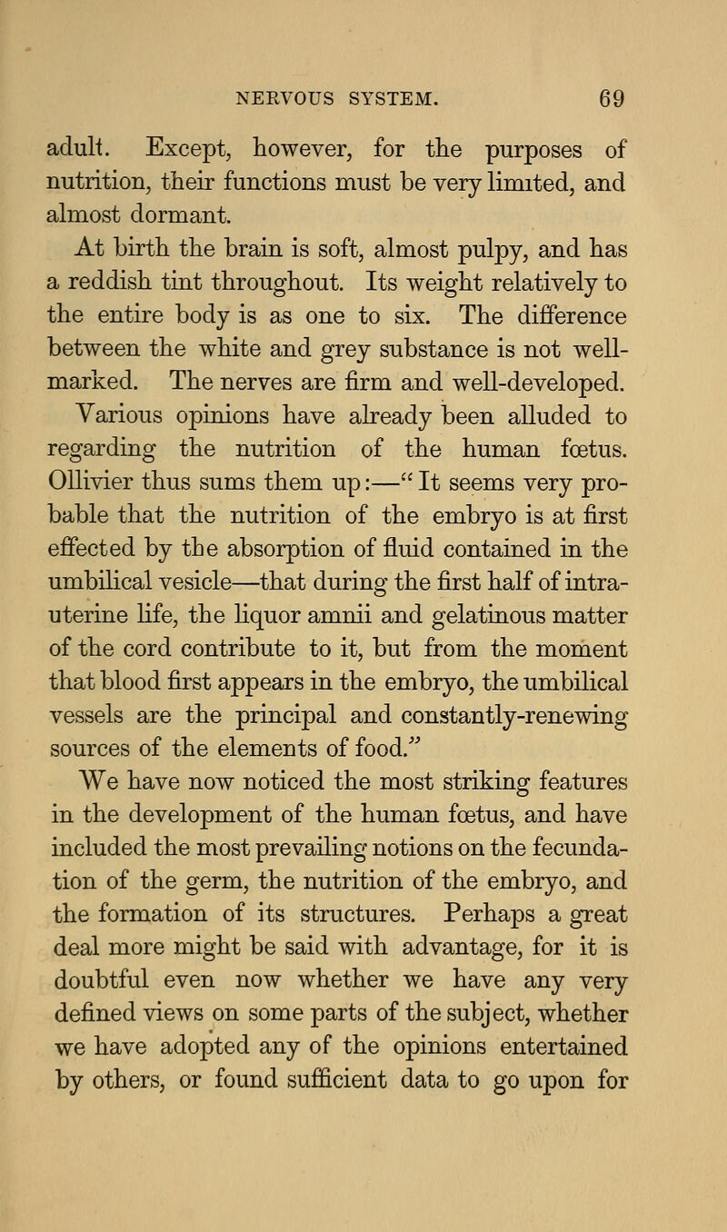 adult. Except, however, for the purposes of nutrition, their functions must be very limited, and almost dormant. At birth the brain is soft, almost pnlpy, and has a reddish tint throughout. Its weight relatively to the entire body is as one to six. The difference between the white and grey substance is not well- marked. The nerves are firm and well-developed. Various opinions have already been alluded to regarding the nutrition of the human foetus. Ollivier thus sums them up:— It seems very pro- bable that the nutrition of the embryo is at first effected by the absorption of fluid contained in the umbihcal vesicle—that during the first half of intra- uterine fife, the hquor amnii and gelatinous matter of the cord contribute to it, but from the moment that blood first appears in the embryo, the umbilical vessels are the principal and constantly-renewing sources of the elements of food. We have now noticed the most striking features in the development of the human foetus, and have included the most prevailing notions on the fecunda- tion of the germ, the nutrition of the embryo, and the formation of its structures. Perhaps a great deal more might be said with advantage, for it is doubtful even now whether we have any very defined views on some parts of the subject, whether we have adopted any of the opinions entertained by others, or found sufiQcient data to go upon for