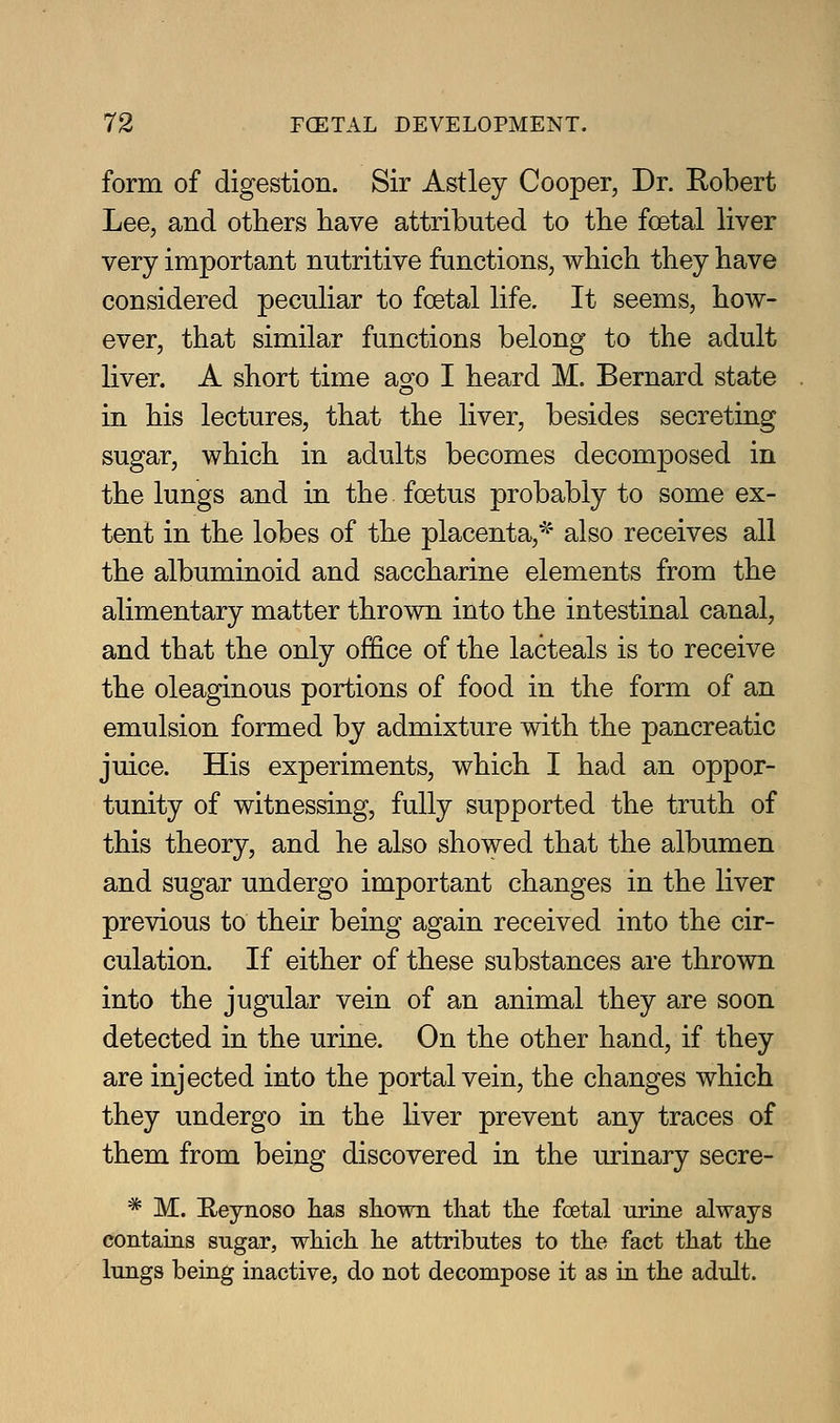 form of digestion. Sir Astley Cooper, Dr. Robert Lee, and others have attributed to the foetal liver very important nutritive functions, which they have considered peculiar to foetal life. It seems, how- ever, that similar functions belong to the adult liver. A short time ago I heard M. Bernard state in his lectures, that the liver, besides secreting sugar, which in adults becomes decomposed in the lungs and in the foetus probably to some ex- tent in the lobes of the placenta,^' also receives all the albuminoid and saccharine elements from the alimentary matter thrown into the intestinal canal, and that the only office of the lacteals is to receive the oleaginous portions of food in the form of an emulsion formed by admixture with the pancreatic juice. His experiments, which I had an oppor- tunity of witnessing, fully supported the truth of this theory, and he also showed that the albumen and sugar undergo important changes in the liver previous to their being again received into the cir- culation. If either of these substances are thrown into the jugular vein of an animal they are soon detected in the urine. On the other hand, if they are injected into the portal vein, the changes which they undergo in the liver prevent any traces of them from being discovered in the urinary secre- * M. Heynoso has shown that the foetal urine always contains sugar, which he attributes to the fact that the lungs being inactive, do not decompose it as in the adult.