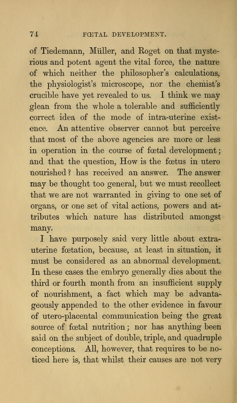 of Tiedemann, Miiller, and Koget on that myste- rious and potent agent the vital force, the nature of which neither the philosopher's calculations, the physiologist's microscope, nor the chemist's crucible have yet revealed to us. I think we may glean from the whole a tolerable and sufficiently correct idea of the mode of intra-uterine exist- ence. An attentive observer cannot but perceive that most of the above agencies are more or less in operation in the course of foetal development; and that the question, How is the foetus in utero nourished ? has received an answer. The answer may be thought too general, but we must recollect that we are not warranted in giving to one set of organs, or one set of vital actions, powers and at- tributes which nature has distributed amongst many. I have purposely said very little about extra- uterine foetation, because, at least in situation, it must be considered as an abnormal development. In these cases the embryo generally dies about the third or fourth month from an insufficient supply of nourishment, a fact which may be advanta- geously appended to the other evidence in favour of utero-placental communication being the great source of foetal nutrition; nor has anything been said on the subject of double, triple, and quadruple conceptions. All, however, that requires to be no- ticed here is, that whilst their causes are not very