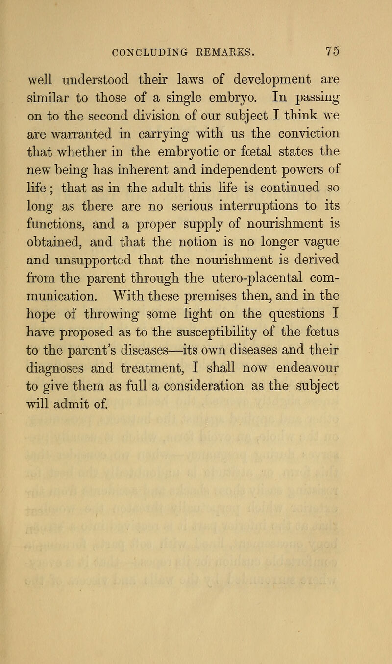 well understood their laws of development are similar to those of a single embryo. In passing on to the second division of our subject I think we are warranted in carrying with us the conviction that whether in the embryotic or foetal states the new being has inherent and independent powers of life; that as in the adult this life is continued so long as there are no serious interruptions to its functions, and a proper supply of nourishment is obtained, and that the notion is no longer vague and unsupported that the nourishment is derived from the parent through the utero-placental com- munication. With these premises then, and in the hope of throwing some light on the questions I have proposed as to the susceptibility of the foetus to the parent's diseases—its own diseases and their diagnoses and treatment, I shall now endeavour to give them as full a consideration as the subject will admit of.
