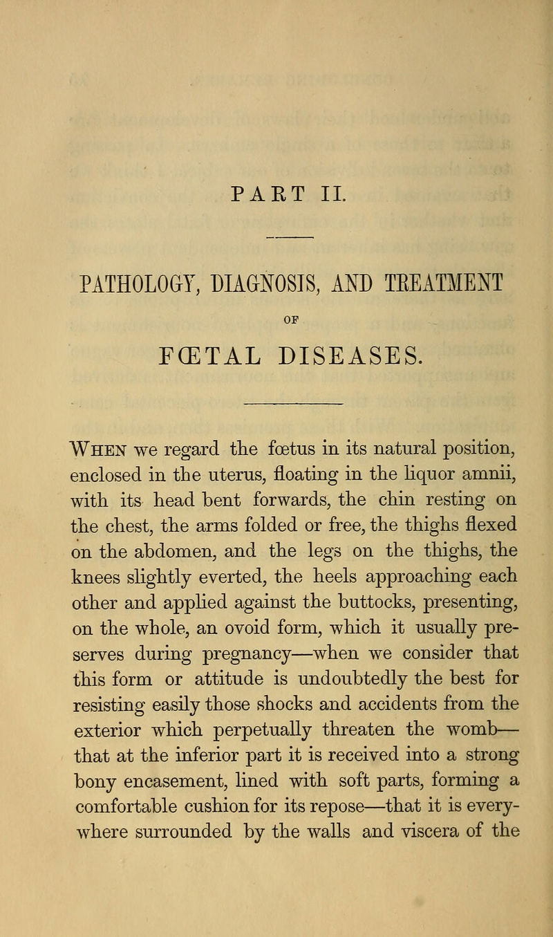 PART 11. PATHOLOai, DIAGNOSIS, AND TEEATMENT OP FGETAL DISEASES. When we regard the foetus in its natural position, enclosed in the uterus, floating in the hquor amnii, with its head bent forwards, the chin resting on the chest, the arms folded or free, the thighs flexed on the abdomen, and the legs on the thighs, the knees slightly everted, the heels approaching each other and appHed against the buttocks, presenting, on the whole, an ovoid form, which it usually pre- serves during pregnancy—when we consider that this form or attitude is undoubtedly the best for resisting easily those shocks and accidents from the exterior which perpetually threaten the womb— that at the inferior part it is received into a strong bony encasement, lined with soft parts, forming a comfortable cushion for its repose—that it is every- where surrounded by the walls and viscera of the