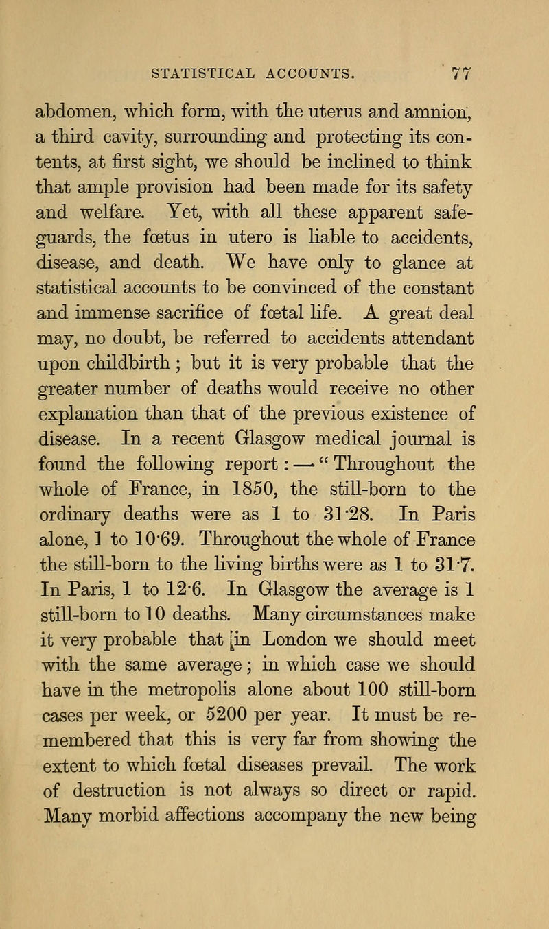abdomen, whicli form, with tlie uterus and amnion, a third cavity, surrounding and protecting its con- tents, at first sight, we should be inclined to think that ample provision had been made for its safety and welfare. Yet, with all these apparent safe- guards, the foetus in utero is hable to accidents, disease, and death. We have only to glance at statistical accounts to be convinced of the constant and immense sacrifice of foetal life. A great deal may, no doubt, be referred to accidents attendant upon childbirth; but it is very probable that the greater number of deaths would receive no other explanation than that of the previous existence of disease. In a recent Glasgow medical journal is found the following report: —- Throughout the whole of France, in 1850, the still-born to the ordinary deaths were as 1 to 31 28. In Paris alone, 1 to 10'69. Throughout the whole of France the stiU-bom to the living births were as 1 to 31 7. In Paris, 1 to 12*6. In Glasgow the average is 1 still-born to 10 deaths. Many circumstances make it very probable that [in London we should meet with the same average; in which case we should have in the metropolis alone about 100 still-born cases per week, or 5200 per year. It must be re- membered that this is very far from showing the extent to which foetal diseases prevail. The work of destruction is not always so direct or rapid. Many morbid affections accompany the new being