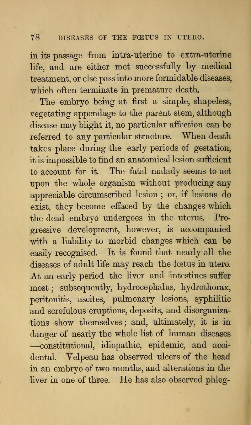 in its passage from intra-uterine to extra-uterine life, and are either met successfully by medical treatment, or else pass into more formidable diseases, which often terminate in premature death. The embryo being at first a simple, shapeless, vegetating appendage to the parent stem, although disease may blight it, no particular affection can be referred to any particular structure. When death takes place during the early periods of gestation, it is impossible to find an anatomical lesion sufficient to account for it. The fatal malady seems to act upon the whole organism without producing any appreciable circumscribed lesion; or, if lesions do exist, they become effaced by the changes which the dead embryo undergoes in the uterus. Pro- gressive development, however, is accompanied with a liability to morbid changes which can be easily recognised. It is found that nearly all the diseases of adult life may reach the foetus in utero. At an early period the liver and intestines suffer most; subsequently, hydrocephalus, hydrothorax, peritonitis, ascites, pulmonary lesions, syphilitic and scrofulous eruptions, deposits, and disorganiza- tions show themselves; and, ultimately, it is in danger of nearly the whole list of human diseases —constitutional, idiopathic, epidemic, and acci- dental. Yelpeau has observed ulcers of the head in an embryo of two months, and alterations in the liver in one of three. He has also observed phleg-