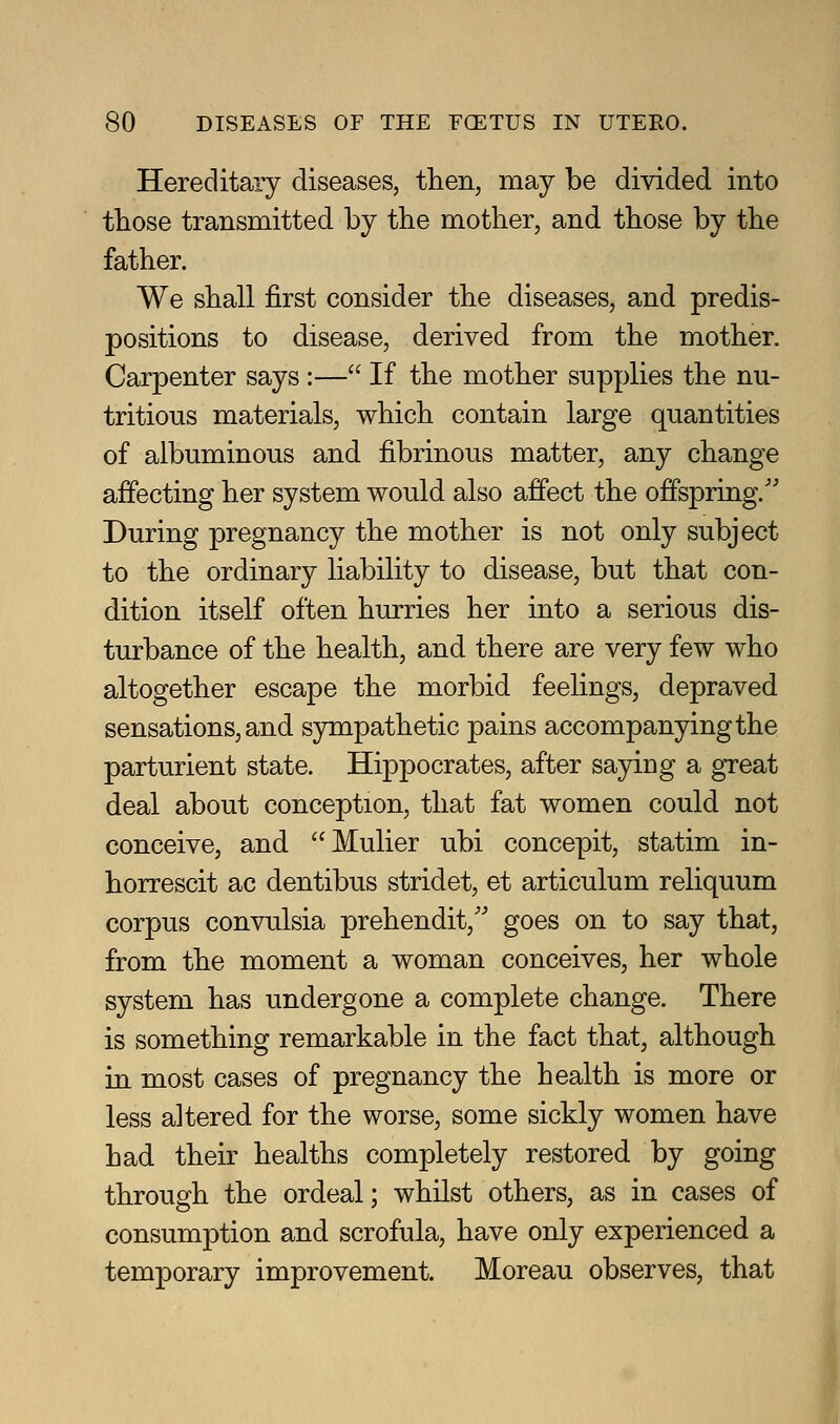 Hereditary diseases, then, may be divided into those transmitted by the mother, and those by the father. We shall first consider the diseases, and predis- positions to disease, derived from the mother. Carpenter says :— If the mother supplies the nu- tritious materials, which contain large quantities of albuminous and fibrinous matter, any change affecting her system would also affect the offspring.'' During pregnancy the mother is not only subject to the ordinary liability to disease, but that con- dition itself often hurries her into a serious dis- turbance of the health, and there are very few who altogether escape the morbid feelings, depraved sensations, and S3niipathetic pains accompanying the parturient state. Hippocrates, after saying a gTeat deal about conception, that fat women could not conceive, and Mulier ubi concepit, statim in- horrescit ac dentibus stridet, et articulum reliquum corpus convulsia prehendit,'' goes on to say that, from the moment a woman conceives, her whole system has undergone a complete change. There is something remarkable in the fact that, although in most cases of pregnancy the health is more or less altered for the worse, some sickly women have had their healths completely restored by going through the ordeal; whilst others, as in cases of consumption and scrofula, have only experienced a temporary improvement. Moreau observes, that