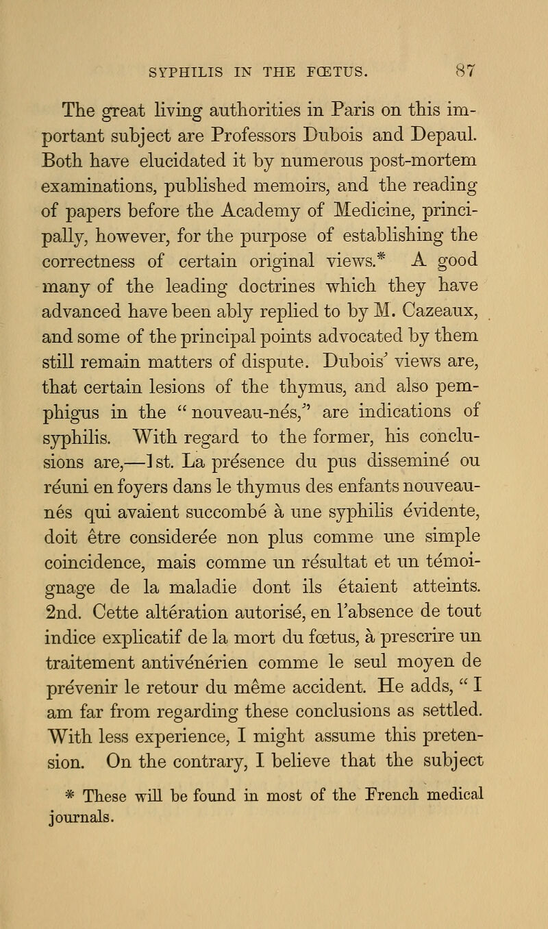 The great living authorities in Paris on this im- portant subject are Professors Dubois and Depaiil. Both have elucidated it by numerous post-mortem examinations, published memoirs, and the reading of papers before the Academy of Medicine, princi- pally, however, for the purpose of establishing the correctness of certain original views.* A good many of the leading doctrines which they have advanced have been ably replied to by M. Cazeaux, and some of the principal points advocated by them still remain matters of dispute. Dubois' views are, that certain lesions of the thymus, and also pem- phigus in the  nouveau-nes, are indications of syphilis. With regard to the former, his conclu- sions are,—] st. La presence du pus dissemine ou reuni en foyers dans le thymus des enfants nouveau- nes qui avaient succombe a une syphilis evidente, doit etre consideree non plus comme une simple coincidence, mais comme un resultat et im temoi- gnage de la maladie dont ils etaient atteints. 2nd. Cette alteration autorise, en Tabsence de tout indice explicatif de la mort du foetus, a prescrire un traitement antivenerien comme le seul moyen de prevenir le retour du meme accident. He adds,  I am far from regarding these conclusions as settled. With less experience, I might assume this preten- sion. On the contrary, I believe that the subject * These will be found m most of the French medical journals.