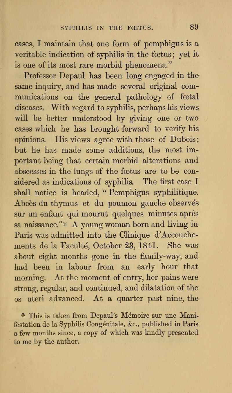 cases, I maintain that one form of pemphigus is a veritable indication of syphihs in the foetus; yet it is one of its most rare morbid phenomena/^ Professor Depaul has been long engaged in the same inquiry, and has made several original com- munications on the general pathology of foetal diseases. With regard to syphilis, perhaps his views will be better understood by giving one or two cases which he has brought forward to verify his opinions. His views agree with those of Dubois; but he has made some additions, the most im- portant being that certain morbid alterations and abscesses in the lungs of the foetus are to be con- sidered as indications of syphilis. The first case I shall notice is headed,  Pemphigus syphilitique. Abces du thymus et du poumon gauche observes sur un enfant qui mourut quelques minutes apres sa naissance.''* A young woman born and living in Paris was admitted into the Clinique d'Accouche- ments de la Faculty, October 23, 1841. She was about eight months gone in the family-way, and had been in labour from an early hour that morning. At the moment of entry, her pains were strong, regular, and continued, and dilatation of the OS uteri advanced. At a quarter past nine, the * This is taken from Depaul's Memoire sur une Mani- festation de la Syphilis Congenitale, &c., published in Paris a few months since, a copy of which was kindly presented to me by the author.
