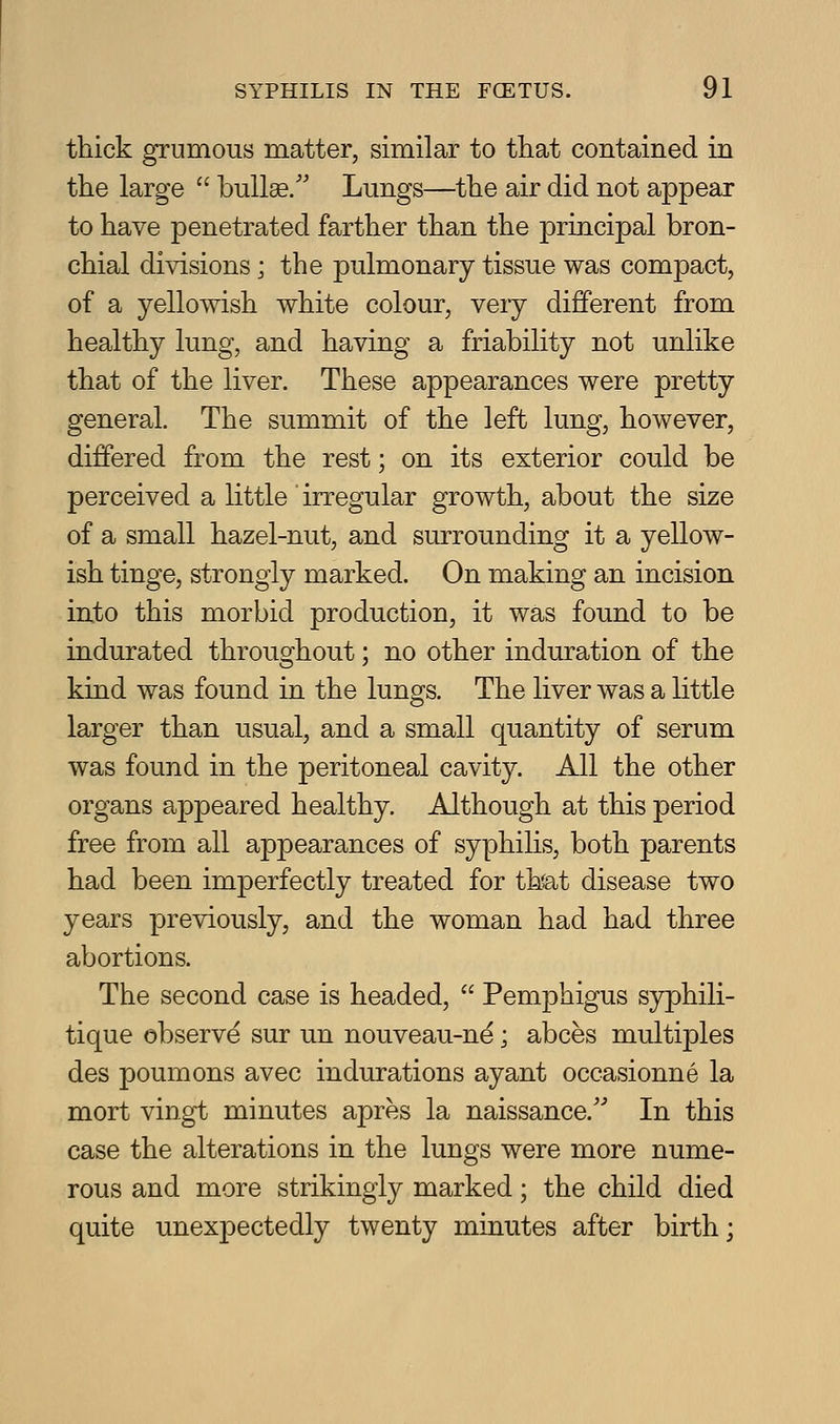 thick grumous matter, similar to that contained in the large  bullae/' Lungs—the air did not appear to have penetrated farther than the principal bron- chial divisions; the pulmonary tissue was compact, of a yellowish white colour, very different from healthy lung, and having a friability not unlike that of the liver. These appearances were pretty general. The summit of the left lung, however, differed from the rest; on its exterior could be perceived a little ' irregular growth, about the size of a small hazel-nut, and surrounding it a yellow- ish tinge, strongly marked. On making an incision into this morbid production, it was found to be indurated throughout; no other induration of the kind was found in the lungs. The liver was a little larger than usual, and a small quantity of serum was found in the peritoneal cavity. All the other organs appeared healthy. Although at this period free from all appearances of syphilis, both parents had been imperfectly treated for thfat disease two years previously, and the woman had had three abortions. The second case is headed,  Pemphigus S3rphili- tique observe sur un nouveau-ne; abces multiples des poumons avec indurations ayant occasionne la mort vingt minutes apres la naissance.'' In this case the alterations in the lungs were more nume- rous and more strikingly marked; the child died quite unexpectedly twenty minutes after birth;
