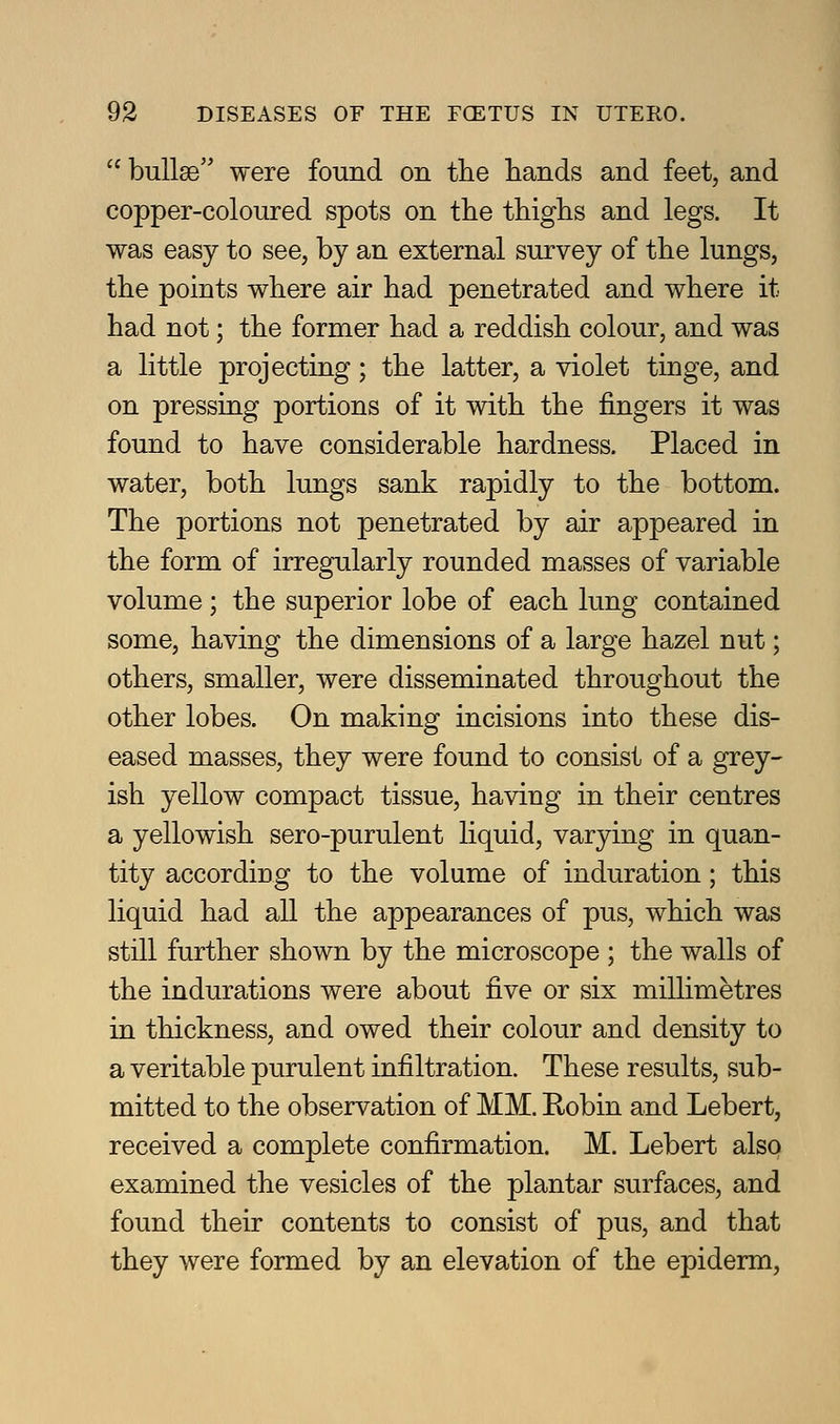  bullae were found on the liands and feet, and copper-coloured spots on the thighs and legs. It was easy to see, by an external survey of the lungs, the points where air had penetrated and where it had not; the former had a reddish colour, and was a little projecting; the latter, a violet tinge, and on pressing portions of it with the fingers it was found to have considerable hardness. Placed in water, both lungs sank rapidly to the bottom. The portions not penetrated by air appeared in the form of irregularly rounded masses of variable volume; the superior lobe of each lung contained some, having the dimensions of a large hazel nut; others, smaller, were disseminated throughout the other lobes. On making incisions into these dis- eased masses, they were found to consist of a grey- ish yellow compact tissue, having in their centres a yellowish sero-purulent liquid, varying in quan- tity according to the volume of induration; this liquid had all the appearances of pus, which was still further shown by the microscope ; the walls of the indurations were about five or six millimetres in thickness, and owed their colour and density to a veritable purulent infiltration. These results, sub- mitted to the observation of MM. Robin and Lebert, received a complete confirmation. M. Lebert also examined the vesicles of the plantar surfaces, and found their contents to consist of pus, and that they were formed by an elevation of the epiderm,