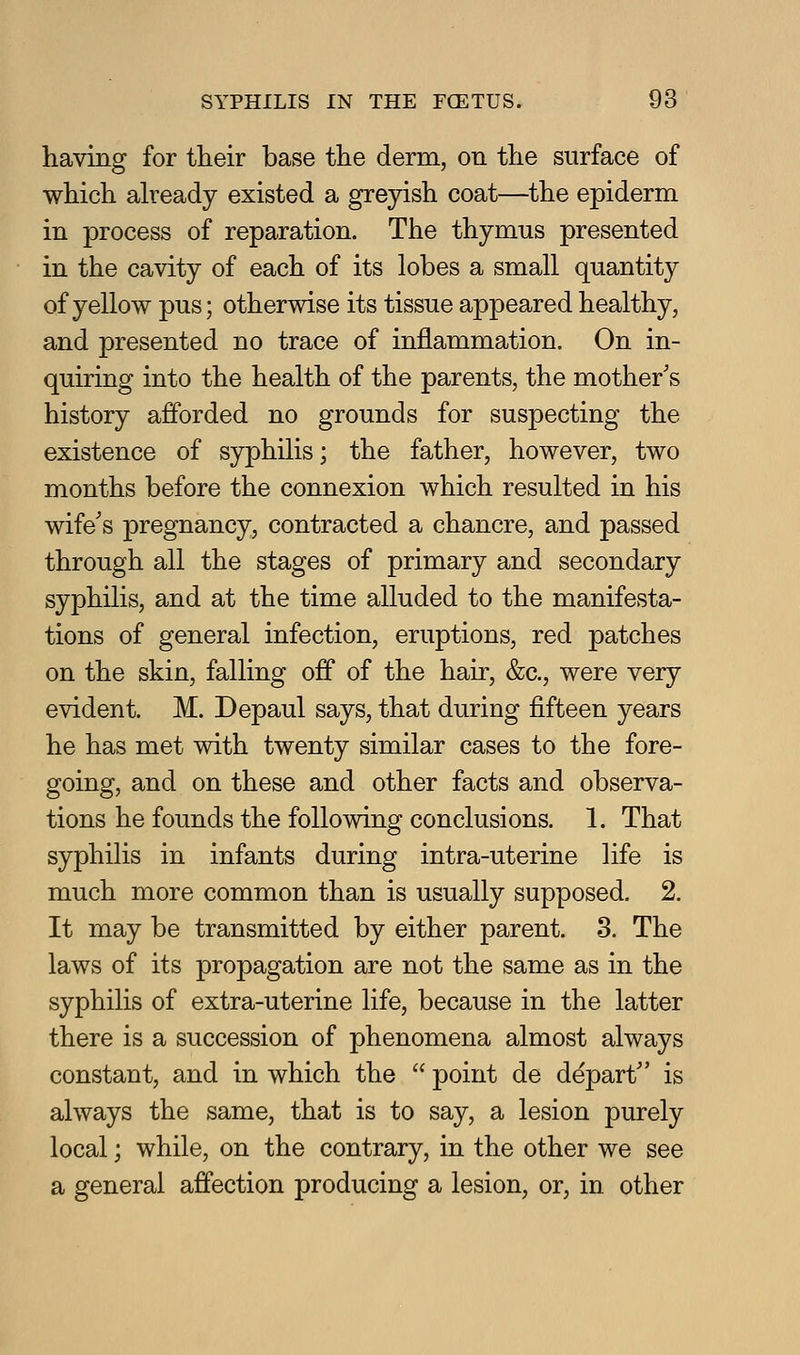 having for their base the derm, on the surface of which aheady existed a greyish coat—the epiderm in process of reparation. The thymus presented in the cavity of each of its lobes a small quantity of yellow pus; otherwise its tissue appeared healthy, and presented no trace of inflammation. On in- quiring into the health of the parents, the mother's history afforded no grounds for suspecting the existence of syphilis; the father, however, two months before the connexion which resulted in his wife's pregnancy, contracted a chancre, and passed through all the stages of primary and secondary syphilis, and at the time alluded to the manifesta- tions of general infection, eruptions, red patches on the skin, falling off of the hair, &c., were very evident. M. Depaul says, that during fifteen years he has met with twenty similar cases to the fore- going, and on these and other facts and observa- tions he founds the following conclusions. 1. That syphilis in infants during intra-uterine life is much more common than is usually supposed. 2. It may be transmitted by either parent. 3. The laws of its propagation are not the same as in the syphilis of extra-uterine life, because in the latter there is a succession of phenomena almost always constant, and in which the  point de depart is always the same, that is to say, a lesion purely local; while, on the contrary, in the other we see a general affection producing a lesion, or, in other
