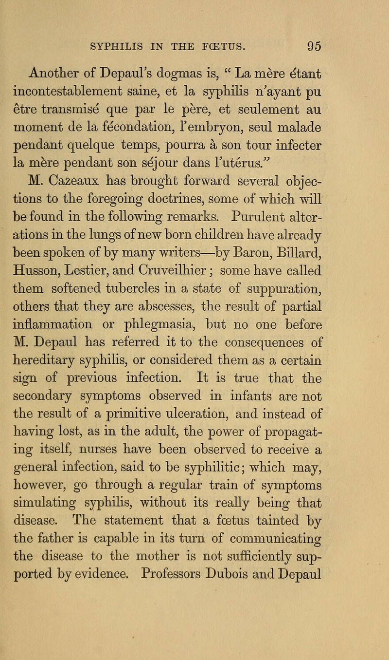 Anotlier of DepauFs dogmas is,  La mere ^tant incontestablement same, et la syphilis n'ayant pu etre transmise que par le pere, et seulement au moment de la fecondation, Tembryon, seul malade pendant quelque temps, pourra a son tour infecter la mere pendant son sejour dans Futerus/ M. Cazeaux lias brought forward several objec- tions to the foregoing doctrines, some of which will be found in the following remarks. Purulent alter- ations in the lungs of new born children have already been spoken of by many writers—by Baron, Billard, Husson, Lestier, and Cruveilhier; some have called them softened tubercles in a state of suppuration, others that they are abscesses, the result of partial inflammation or phlegmasia, but no one before M. Depaul has referred it to the consequences of hereditary syphilis, or considered them as a certain sign of previous infection. It is true that the secondary symptoms observed in infants are not the result of a primitive ulceration, and instead of having lost, as in the adult, the power of propagat- ing itself, nurses have been observed to receive a general infection, said to be syphilitic; which may, however, go through a regular train of symptoms simulating syphilis, without its really being that disease. The statement that a foetus tainted by the father is capable in its turn of communicating the disease to the mother is not sufficiently sup- ported by evidence. Professors Dubois and Depaul