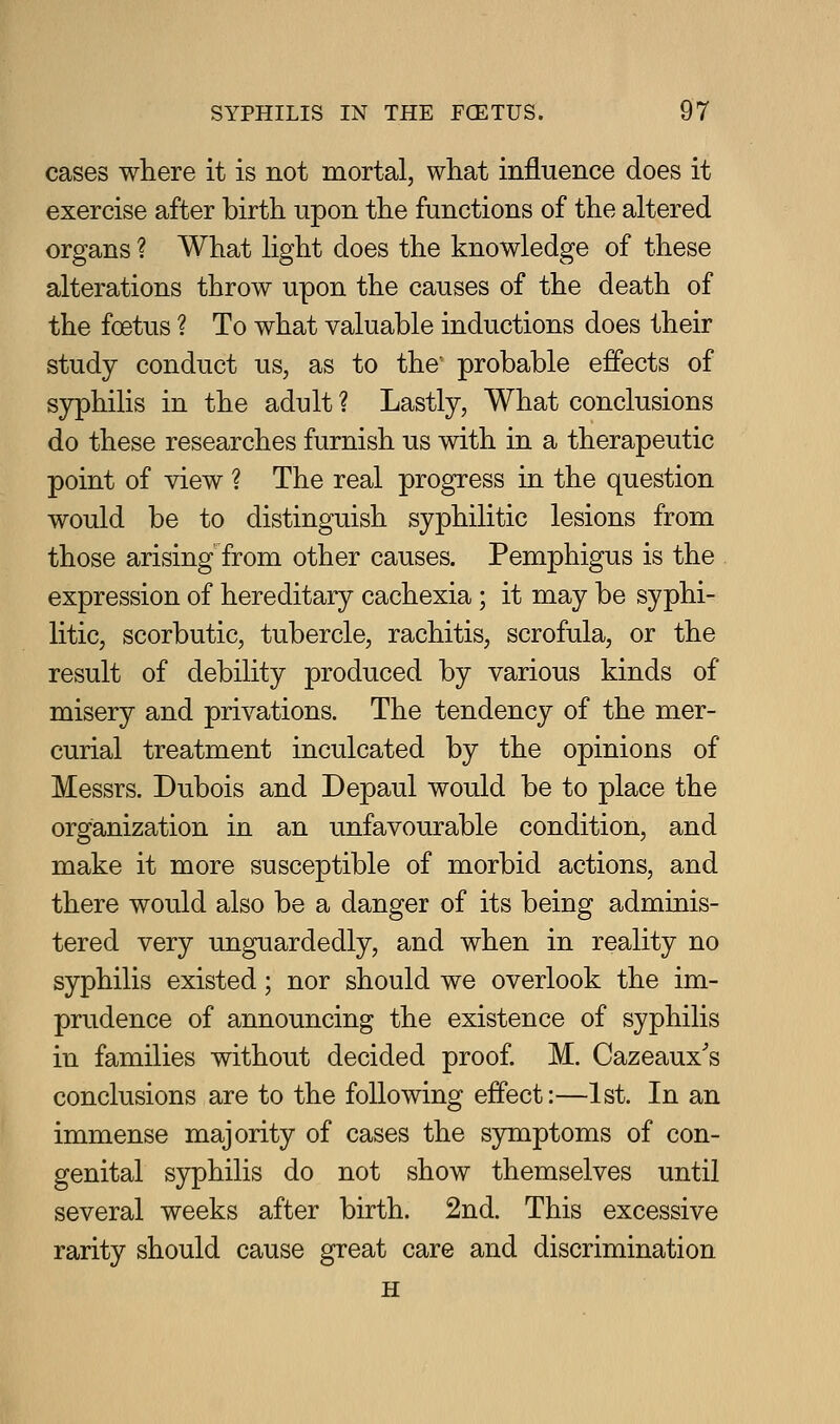 cases where it is not mortal, what influence does it exercise after birth upon the functions of the altered organs ? What light does the knowledge of these alterations throw upon the causes of the death of the foetus ? To what valuable inductions does their study conduct us, as to the' probable effects of syphilis in the adult ? Lastly, What conclusions do these researches furnish us with in a therapeutic point of view ? The real progress in the question would be to distinguish syphilitic lesions from those arising from other causes. Pemphigus is the expression of hereditary cachexia; it may be syphi- litic, scorbutic, tubercle, rachitis, scrofula, or the result of debility produced by various kinds of misery and privations. The tendency of the mer- curial treatment inculcated by the opinions of Messrs. Dubois and Depaul would be to place the organization in an unfavourable condition, and make it more susceptible of morbid actions, and there would also be a danger of its being adminis- tered very unguardedly, and when in reality no syphilis existed; nor should we overlook the im- prudence of announcing the existence of syphilis in families without decided proof. M. Cazeaux's conclusions are to the following effect:—1st. In an immense majority of cases the symptoms of con- genital syphilis do not show themselves until several weeks after birth. 2nd. This excessive rarity should cause great care and discrimination H