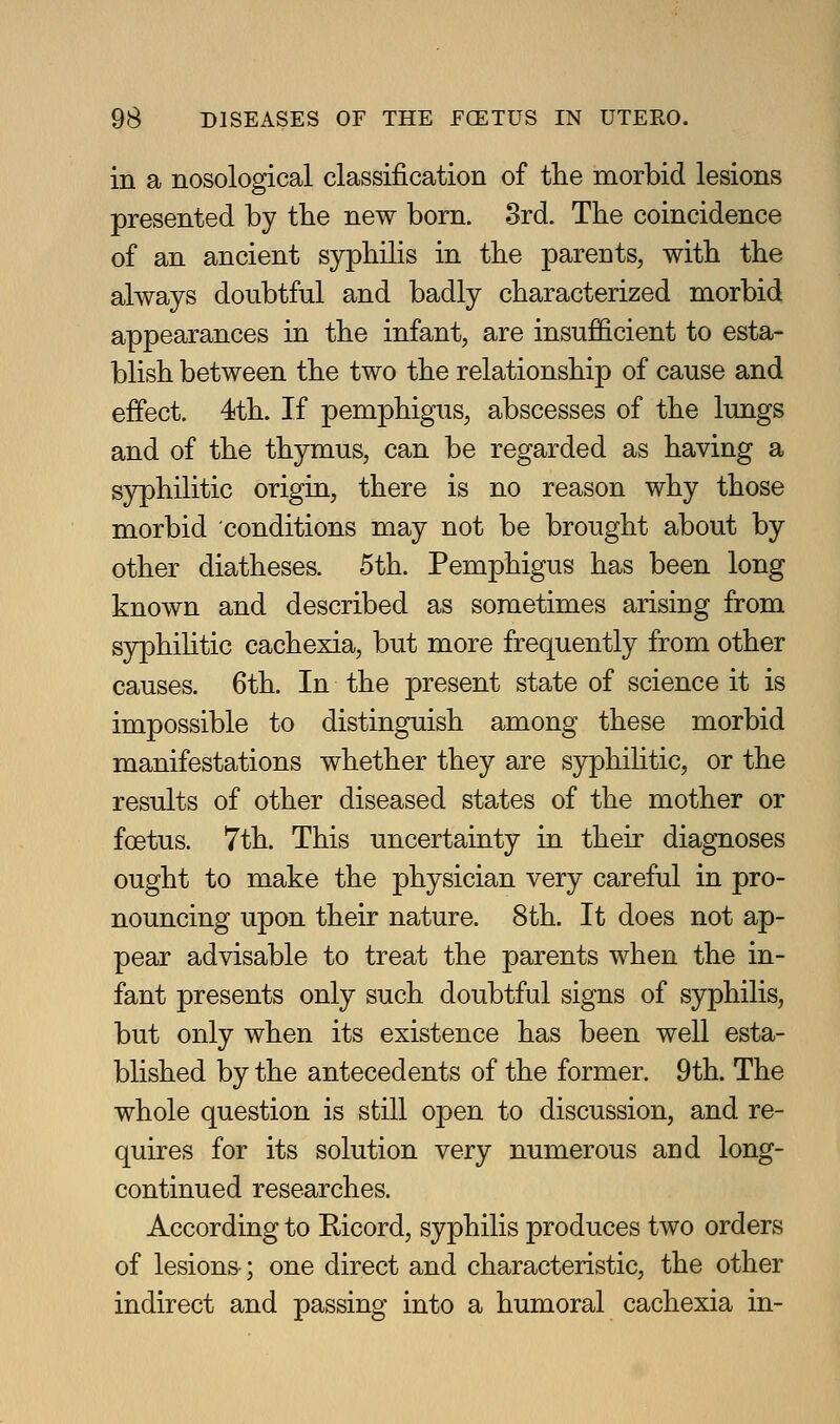 in a nosological classification of the morbid lesions presented by the new born. 3rd. The coincidence of an ancient syphilis in the parents, with the always doubtful and badly characterized morbid appearances in the infant, are insufficient to esta- blish between the two the relationship of cause and effect. 4th. If pemphigus, abscesses of the lungs and of the thymus, can be regarded as having a syphilitic origin, there is no reason why those morbid conditions may not be brought about by other diatheses. 5th. Pemphigus has been long known and described as sometimes arising from s5rphiHtic cachexia, but more frequently from other causes. 6th. In the present state of science it is impossible to distinguish among these morbid manifestations whether they are syphilitic, or the results of other diseased states of the mother or foetus. 7th. This uncertainty in their diagnoses ought to make the physician very careful in pro- nouncing upon their nature. 8th. It does not ap- pear advisable to treat the parents when the in- fant presents only such doubtful signs of syphilis, but only when its existence has been well esta- blished by the antecedents of the former. 9th. The whole question is still open to discussion, and re- quires for its solution very numerous and long- continued researches. According to Ricord, syphilis produces two orders of lesions; one direct and characteristic, the other indirect and passing into a humoral cachexia in-