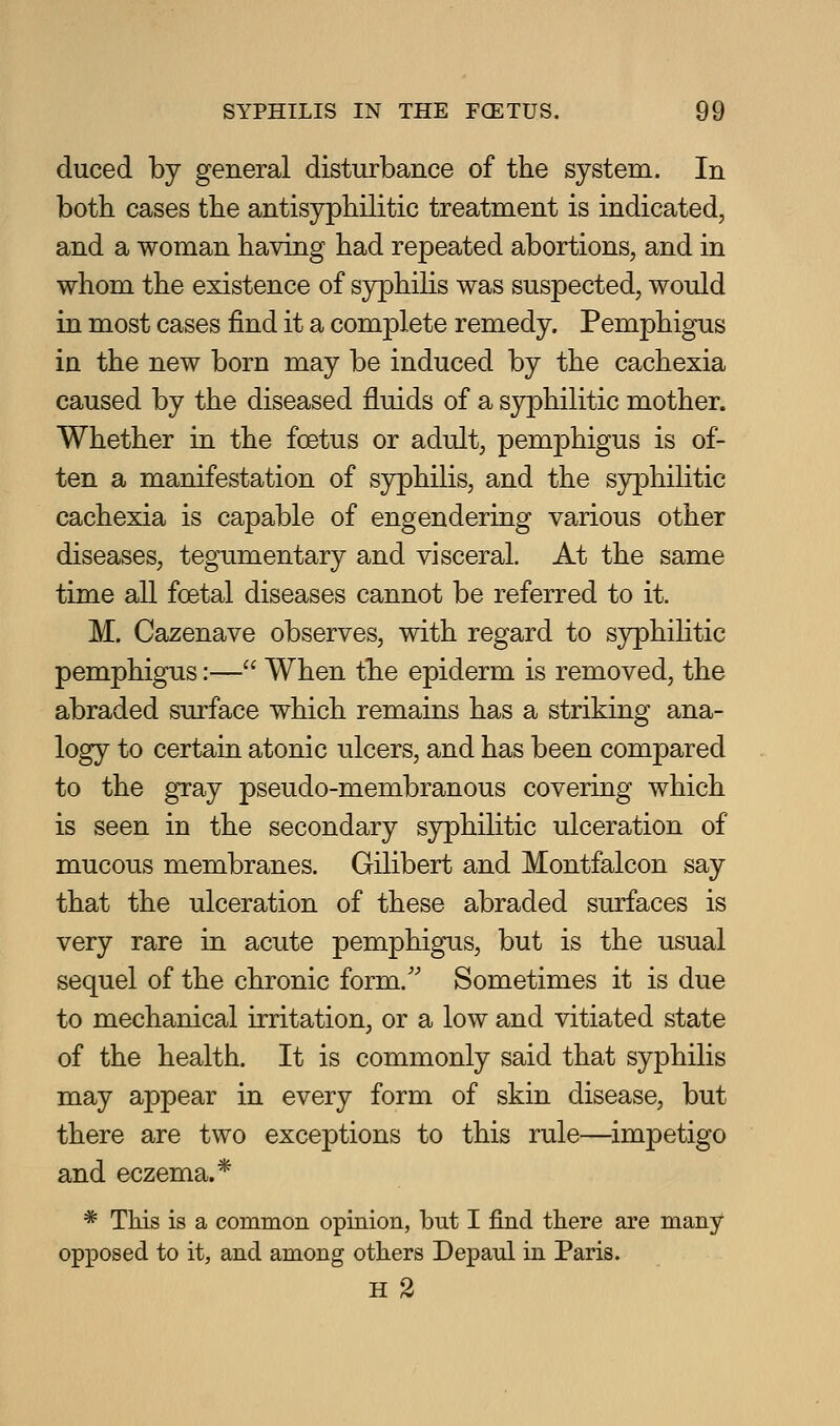 duced by general disturbance of the system. In both cases the antisyphilitic treatment is indicated, and a woman having had repeated abortions, and in whom the existence of syphilis was suspected, would in most cases find it a complete remedy. Pemphigus in the new born may be induced by the cachexia caused by the diseased fluids of a syphilitic mother. Whether in the foetus or adult, pemphigus is of- ten a manifestation of syphilis, and the sjrphilitic cachexia is capable of engendering various other diseases, tegumentary and visceral. At the same time all foetal diseases cannot be referred to it. M. Cazenave observes, with regard to syphihtic pemphigus:— When the epiderm is removed, the abraded surface which remains has a striking ana- logy to certain atonic ulcers, and has been compared to the gray pseudo-membranous covering which is seen in the secondary S3rphilitic ulceration of mucous membranes. Gilibert and Montfalcon say that the ulceration of these abraded surfaces is very rare in acute pemphigus, but is the usual sequel of the chronic form.'' Sometimes it is due to mechanical irritation, or a low and vitiated state of the health. It is commonly said that syphilis may appear in every form of skin disease, but there are two exceptions to this rule—impetigo and eczema.* * This is a common opinion, but I find there are many opposed to it, and among others Depaul hi Paris. H 2