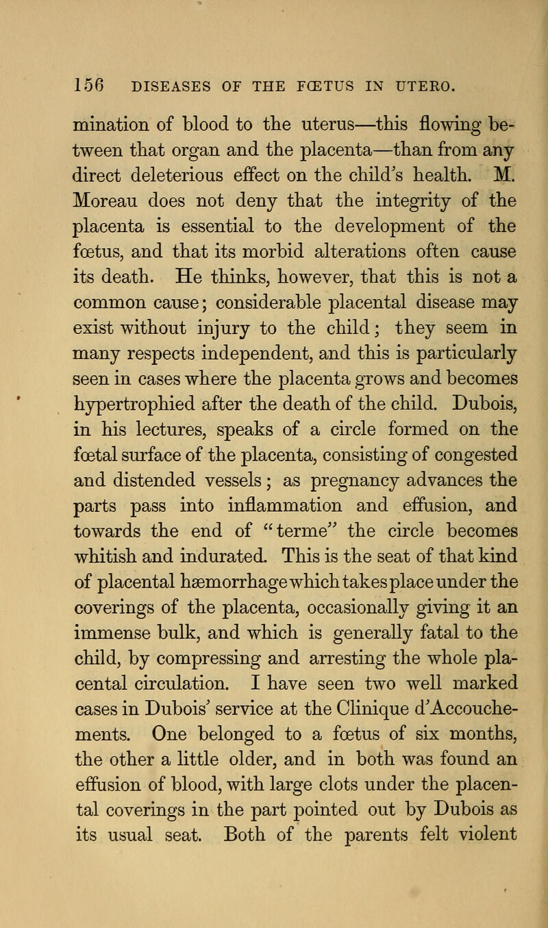 mination of blood to the uterus—this flowing be- tween that organ and the placenta—than from any direct deleterious effect on the child's health. M. Moreau does not deny that the integrity of the placenta is essential to the development of the foetus, and that its morbid alterations often cause its death. He thinks, however, that this is not a common cause; considerable placental disease may exist without injury to the child; they seem in many respects independent, and this is particularly seen in cases where the placenta grows and becomes hypertrophied after the death of the child. Dubois, in his lectures, speaks of a circle formed on the foetal surface of the placenta, consisting of congested and distended vessels; as pregnancy advances the parts pass into inflammation and effusion, and towards the end of terme the circle becomes whitish and indurated. This is the seat of that kind of placental haemorrhage which takes place under the coverings of the placenta, occasionally giving it an immense bulk, and which is generally fatal to the child, by compressing and arresting the whole pla- cental circulation. I have seen two well marked cases in Dubois' service at the Clinique d'Accouche- ments. One belonged to a foetus of six months, the other a little older, and in both was found an effusion of blood, with large clots under the placen- tal coverings in the part pointed out by Dubois as its usual seat. Both of the parents felt violent