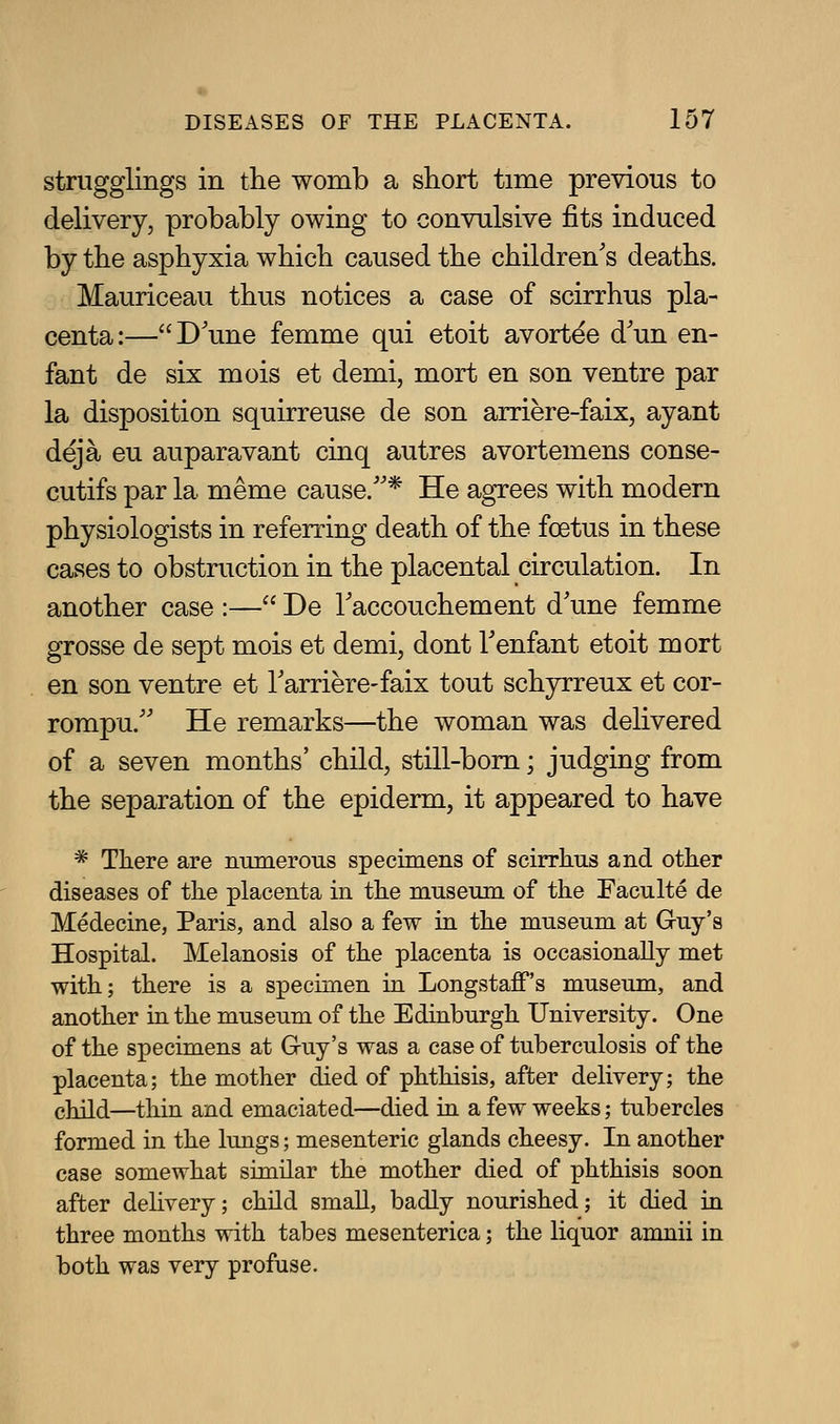 strugglings in the womb a short time previous to delivery, probably owing to convulsive fits induced by the asphyxia which caused the children's deaths. Mauriceau thus notices a case of scirrhus pla- centa:—D'une femme qui etoit avort^e d'un en- fant de six mois et demi, mort en son ventre par la disposition squirreuse de son arriere-faix, ayant deja eu auparavant cinq autres avortemens conse- cutifs par la meme cause/'* He agrees with modern physiologists in referring death of the foetus in these cases to obstruction in the placental circulation. In another case :— De Taccouchement d'une femme grosse de sept mois et demi, dont Tenfant etoit mort en son ventre et Tarriere-faix tout sch3n:reux et cor- rompu.'' He remarks—the woman was dehvered of a seven months' child, still-bom; judging from the separation of the epiderm, it appeared to have * There are mimeroiis specimens of scirrhus and other diseases of the placenta in the mnseum of the Faculte de Medecine, Paris, and also a few in the museum at Guy's Hospital. Melanosis of the placenta is occasionally met with; there is a specimen in Longstaff's museum, and another in the museum of the Edinburgh University. One of the specimens at Guy's was a case of tuberculosis of the placenta; the mother died of phthisis, after delivery; the child—thin and emaciated—died in a few weeks; tubercles formed in the lungs; mesenteric glands cheesy. In another case somewhat similar the mother died of phthisis soon after dehvery; child small, badly nourished; it died in three months with tabes mesenterica; the liquor amnii in both was very profuse.