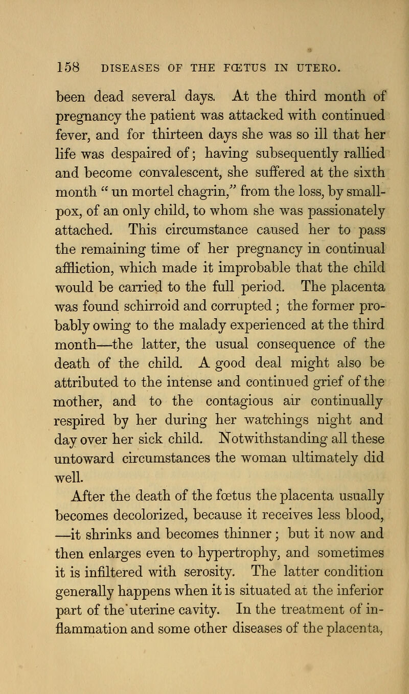 been dead several days. At the third month of pregnancy the patient was attacked with continued fever, and for thirteen days she was so ill that her life was despaired of; having subsequently rallied and become convalescent, she suffered at the sixth month  un mortel chagrin,'' from the loss, by small- pox, of an only child, to whom she was passionately attached. This circumstance caused her to pass the remaining time of her pregnancy in continual affliction, which made it improbable that the child would be carried to the full period. The placenta was found schirroid and corrupted ; the former pro- bably owing to the malady experienced at the third month—^the latter, the usual consequence of the death of the child. A good deal might also be attributed to the intense and continued grief of the mother, and to the contagious air continually respired by her during her watchings night and day over her sick child. Notwithstanding all these untoward circumstances the woman ultimately did well. After the death of the foetus the placenta usually becomes decolorized, because it receives less blood, —it shrinks and becomes thinner ; but it now and then enlarges even to hjrpertrophy, and sometimes it is infiltered with serosity. The latter condition generally happens when it is situated at the inferior part of the*uterine cavity. In the treatment of in- flammation and some other diseases of the placenta,