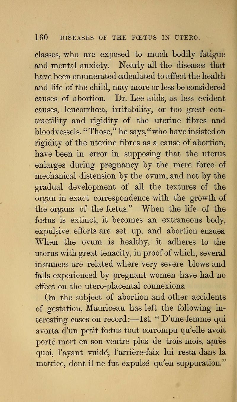 classes, who are exposed to mucli bodily fatigue and mental anxiety. Nearly all the diseases that have been enumerated calculated to affect the health and life of the child, may more or less be considered causes of abortion. Dr. Lee adds, as less evident causes, leucorrhoea, irritability, or too great con- tractility and rigidity of the uterine fibres and bloodvessels. Those,'' he says, who have insisted on rigidity of the uterine fibres as a cause of abortion, have been in error in supposing that the uterus enlarges during pregnancy by the mere force of mechanical distension by the ovum, and not by the gradual development of all the textures of the organ in exact correspondence with the growth of the organs of the foetus.' When the life of the foetus is extinct, it becomes an extraneous body, expulsive efforts are set up, and abortion ensues. When the ovum is healthy, it adheres to the uterus with great tenacity, in proof of which, several instances are related where very severe blows and falls experienced by pregnant women have had no effect on the utero-placental connexions. On the subject of abortion and other accidents of gestation, Mauriceau has left the following in- teresting cases on record:—1st.  D'une femme qui avorta d'un petit foetus tout corrompu qu'elle avoit porte mort en son ventre plus de trois mois, apres quoi, I'ayant vuide, Tarriere-faix lui resta dans la matrice, dont il ne fut expulse qu'en suppuration.