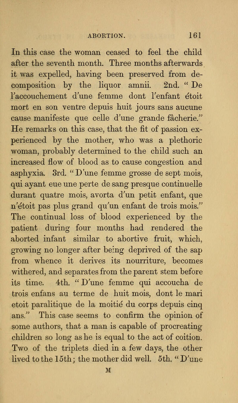 In this case the woman ceased to feel the child after the seventh month. Three months afterwards it was expelled, having been preserved from de- composition by the liquor amnii. 2nd.  De Faccouchement d'une femme dont Fenfant etoit mort en son ventre depuis huit jours sans aucune cause manifesto que celle d'une grande facherie.' He remarks on this case, that the fit of passion ex- perienced by the mother, who was a plethoric woman, probably determined to the child such an increased flow of blood as to cause congestion and asphyxia. 8rd. D'une femme grosse de sept mois, qui ayant eue une perte de sang presque continuelle durant quatre mois, avorta d'un petit enfant, que n'etoit pas plus grand qu^un enfant de trois mois. The continual loss of blood experienced by the patient during four months had rendered the aborted infant similar to abortive fruit, which, growing no longer after being deprived of the sap from whence it derives its nourriture, becomes withered, and separates from the parent stem before its time. 4th.  D'une femme qui accoucha de trois enfans au terme de huit mois, dont le mari etoit paraUtique de la moitie du corps depuis cinq ans/' This case seems to confirm the opinion of some authors, that a man is capable of procreating children so long as he is equal to the act of coition. Two of the triplets died in a few days, the other lived to the 15th; the mother did well. 5th.  D'une M
