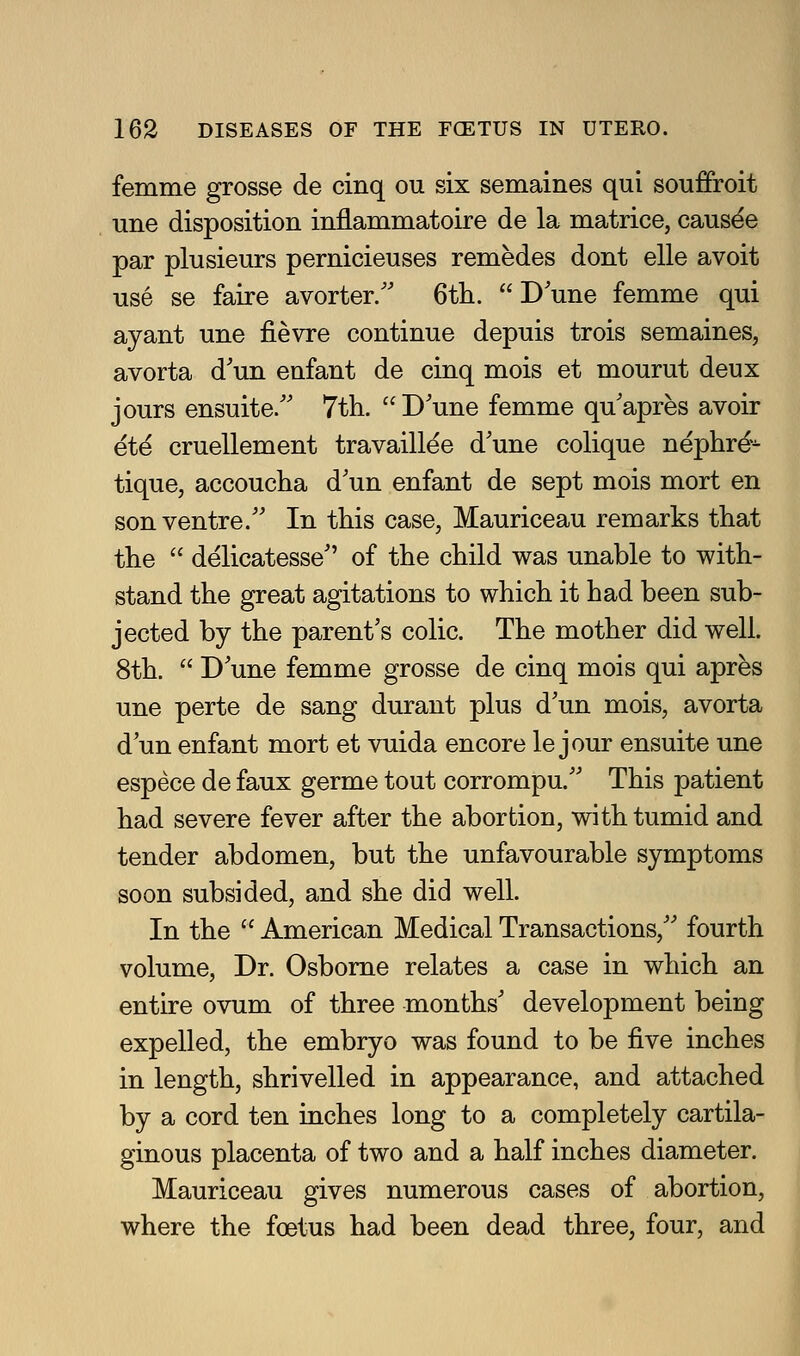 femme grosse de cinq ou six semaines qui souffroit une disposition inflammatoire de la matrice, causee par plusieurs pernicieuses remedes dont elle avoit use se faire avorter/' 6th. Dune femme qui ayant une fievre continue depuis trois semaines, avorta d'un enfant de cinq mois et mourut deux jours ensuite/' Tth.  D'une femme qu'apres avoir ete cruellement travaillee d'une colique nephre- tique, accoucha d'un enfant de sept mois mort en son ventre. In this case, Mauriceau remarks that the  delicatesse of the child was unable to with- stand the great agitations to which it had been sub- jected by the parent's colic. The mother did well. 8th.  D'une femme grosse de cinq mois qui apres une perte de sang durant plus d'un mois, avorta d'un enfant mort et vuida encore le jour ensuite une espece de faux germe tout corrompu.'' This patient had severe fever after the abortion, with tumid and tender abdomen, but the unfavourable symptoms soon subsided, and she did well. In the  American Medical Transactions,'' fourth volume. Dr. Osborne relates a case in which an entire ovum of three months' development being expelled, the embryo was found to be five inches j in length, shrivelled in appearance, and attached by a cord ten inches long to a completely cartila- ginous placenta of two and a half inches diameter. Mauriceau gives numerous cases of abortion, where the foetus had been dead three, four, and ]