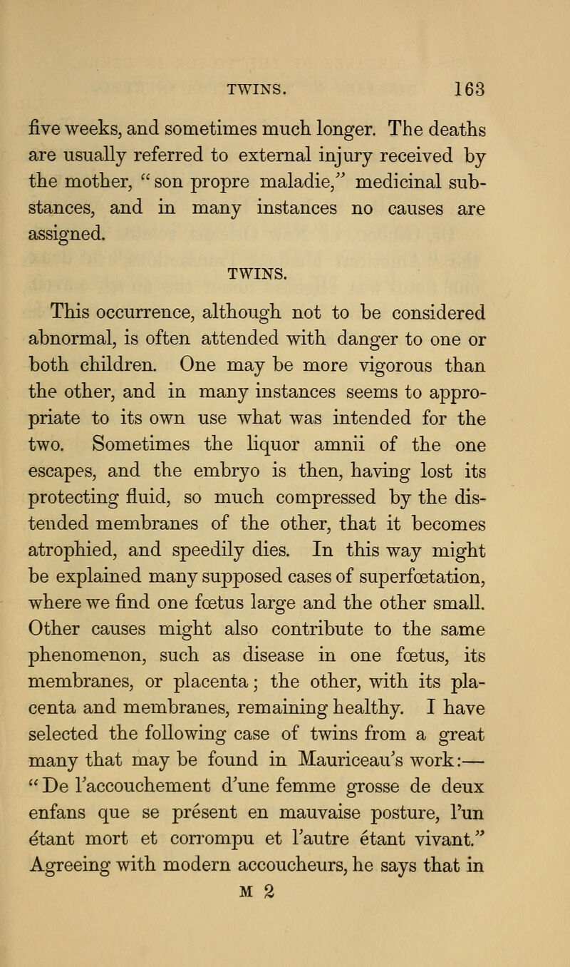 &Ye weeks, and sometimes much longer. The deaths are usually referred to external injury received by the mother,  son propre maladie,'' medicinal sub- stances, and in many instances no causes are assigned. TWINS. This occurrence, although not to be considered abnormal, is often attended with danger to one or both children. One may be more vigorous than the other, and in many instances seems to appro- priate to its own use what was intended for the two. Sometimes the liquor amnii of the one escapes, and the embryo is then, having lost its protecting fluid, so much compressed by the dis- tended membranes of the other, that it becomes atrophied, and speedily dies. In this way might be explained many supposed cases of superfoetation, where we find one foetus large and the other small. Other causes might also contribute to the same phenomenon, such as disease in one foetus, its membranes, or placenta; the other, with its pla- centa and membranes, remaining healthy. I have selected the following case of twins from a great many that may be found in Mauriceau's work:—  De Taccouchement d'une femme grosse de deux enfans que se present en mauvaise posture, I'un etant mort et corrompu et Tautre etant vivant.'^ Agreeing with modern accoucheurs, he says that in M 2