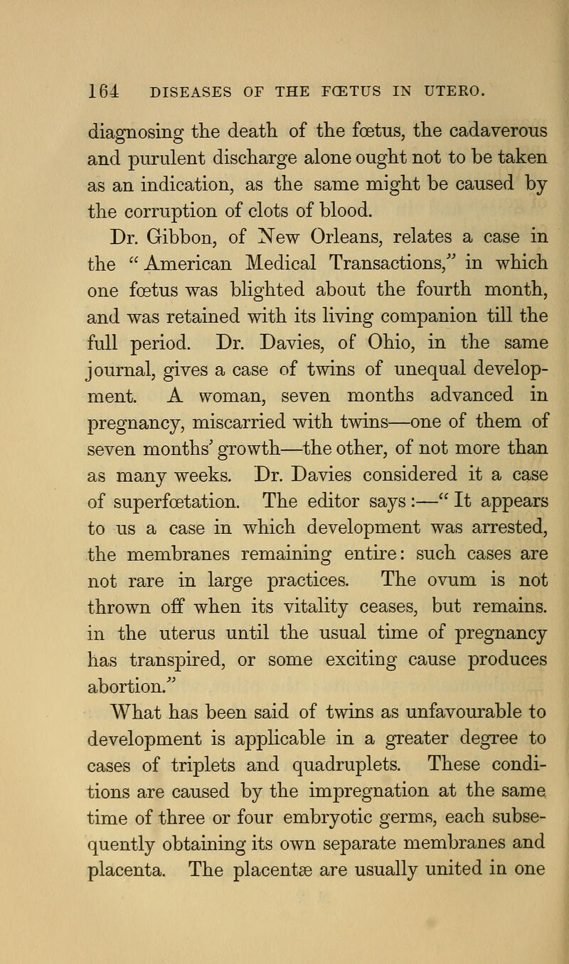diagnosing the death of the foetus, the cadaverous and purulent discharge alone ought not to be taken as an indication, as the same might be caused by the corruption of clots of blood. Dr. Gibbon, of New Orleans, relates a case in the American Medical Transactions,'' in which one foetus was blighted about the fourth month, and was retained with its living companion till the full period. Dr. Davies, of Ohio, in the same journal, gives a case of twins of unequal develop- ment. A woman, seven months advanced in jDregnancy, miscarried with twins—one of them of seven months' growth—^the other, of not more than as many weeks. Dr. Davies considered it a case of superfoetation. The editor says :— It appears to us a case in which development was arrested, the membranes remaining entire: such cases are not rare in large practices. The ovum is not thrown off when its vitality ceases, but remains, in the uterus until the usual time of pregnancy has transpired, or some exciting cause produces abortion. What has been said of twins as unfavourable to development is applicable in a greater degree to cases of triplets and quadruplets. These condi- tions are caused by the impregnation at the same time of three or four embryotic germs, each subse- quently obtaining its own separate membranes and placenta. The placentae are usually united in one