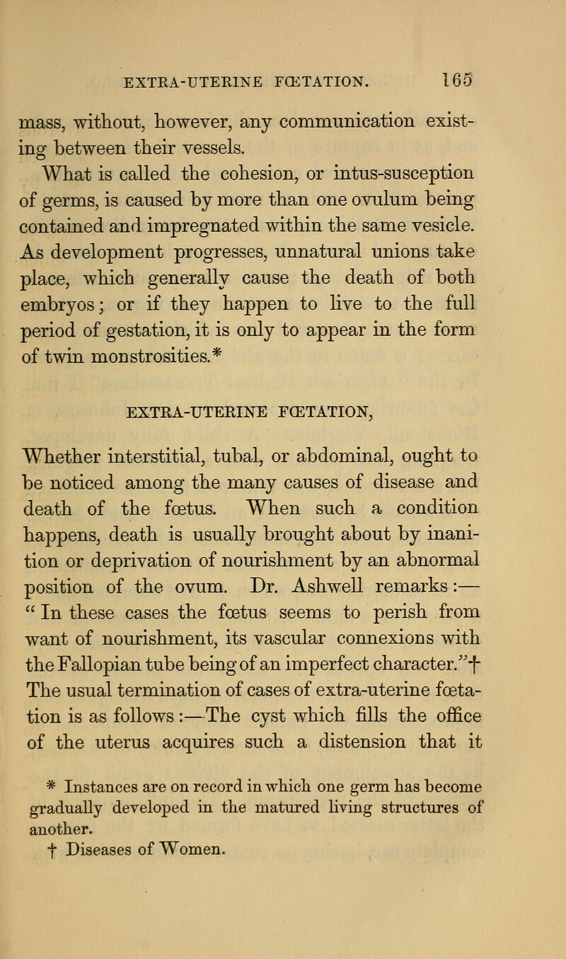 mass, without, however, any commimication exist- ing between their vessels. What is called the cohesion, or intus-susception of germs, is caused by more than one ovulum being contained and impregnated within the same vesicle. As development progresses, unnatural unions take place, which generally cause the death of both embryos; or if they happen to live to the full period of gestation, it is only to appear in the form of twin monstrosities.* EXTRA-UTERINE FCETATION, Whether interstitial, tubal, or abdominal, ought to be noticed among the many causes of disease and death of the foetus. When such a condition happens, death is usually brought about by inani- tion or deprivation of nourishment by an abnormal position of the ovum. Dr. Ashwell remarks:—  In these cases the foetus seems to perish from want of nourishment, its vascular connexions with the Fallopian tube being of an imperfect character.''-f- The usual termination of cases of extra-uterine foeta- tion is as follows :—The cyst which fills the office of the uterus acquires such a distension that it * Instances are on record in which one germ has become gradually developed in the matured hving structures of another. t Diseases of Women.