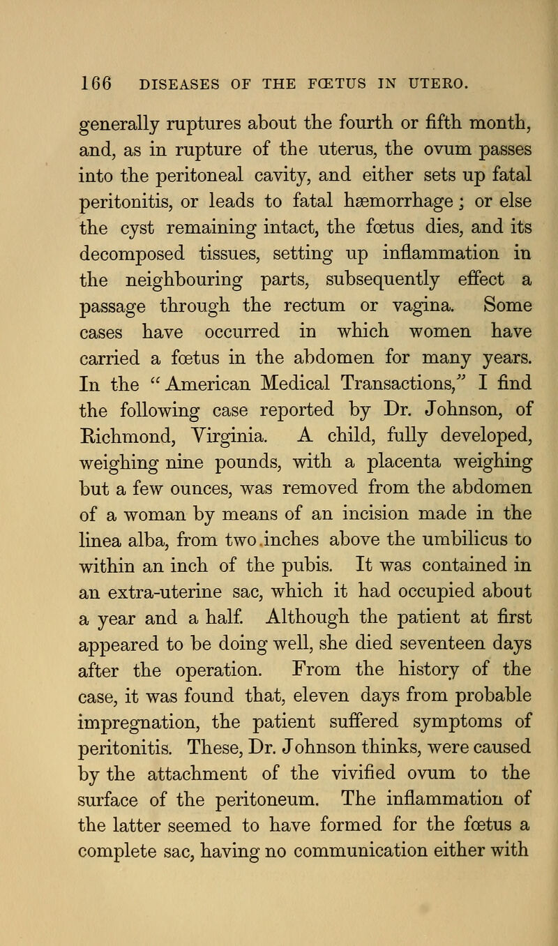 generally ruptures about the fourth or fifth month, and, as in rupture of the uterus, the ovum passes into the peritoneal cavity, and either sets up fatal peritonitis, or leads to fatal haemorrhage; or else the cyst remaining intact, the foetus dies, and its decomposed tissues, setting up inflammation in the neighbouring parts, subsequently effect a passage through the rectum or vagina. Some cases have occurred in which women have carried a foetus in the abdomen for many years. In the American Medical Transactions,'' I find the following case reported by Dr. Johnson, of Eichmond, Virginia. A child, fully developed, weighing nine pounds, with a placenta weighing but a few ounces, was removed from the abdomen of a woman by means of an incision made in the linea alba, from two.inches above the umbilicus to within an inch of the pubis. It was contained in an extra-uterine sac, which it had occupied about a year and a half Although the patient at first appeared to be doing well, she died seventeen days after the operation. From the history of the case, it was found that, eleven days from probable impregnation, the patient suffered symptoms of peritonitis. These, Dr. Johnson thinks, were caused by the attachment of the vivified ovum to the surface of the peritoneum. The inflammation of the latter seemed to have formed for the foetus a complete sac, having no communication either with