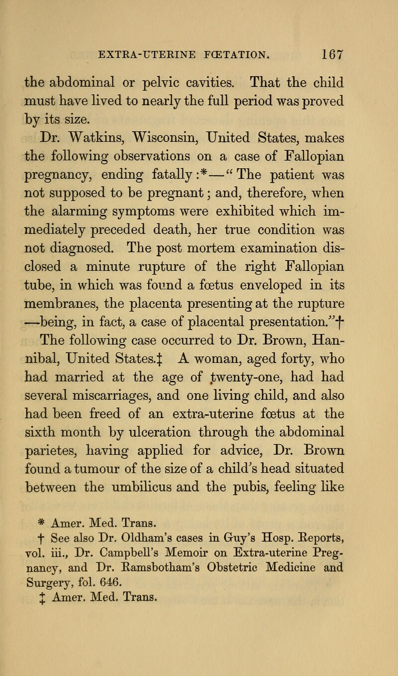 the abdominal or pelvic cavities. That the child must have lived to nearly the full period was proved by its size. Dr. Watkins, Wisconsin, United States, makes the following observations on a case of Fallopian pregnancy, ending fatally:*—The patient was not supposed to be pregnant; and, therefore, when the alarming symptoms were exhibited which im- mediately preceded death, her true condition was not diagnosed. The post mortem examination dis- closed a minute rupture of the right Fallopian tube, in which was found a foetus enveloped in its membranes, the placenta presenting at the rupture —being, in fact, a case of placental presentation.'-f- The following case occurred to Dr. Brown, Han- nibal, United States.| A woman, aged forty, who had married at the age of twenty-one, had had several miscarriages, and one living child, and also had been freed of an extra-uterine foetus at the sixth month by ulceration through the abdominal parietes, having applied for advice. Dr. Brown found a tumour of the size of a child's head situated between the umbilicus and the pubis, feeling like * Amer. Med. Trans. t See also Dr. Oldham's cases in G-uy's Hosp. E-eports, vol. iii., Dr. Campbell's Memoir on Extra-uterine Preg- nancy, and Dr. E-amsbotham's Obstetric Medicine and Surgery, fol. 646. J Amer. Med. Trans.