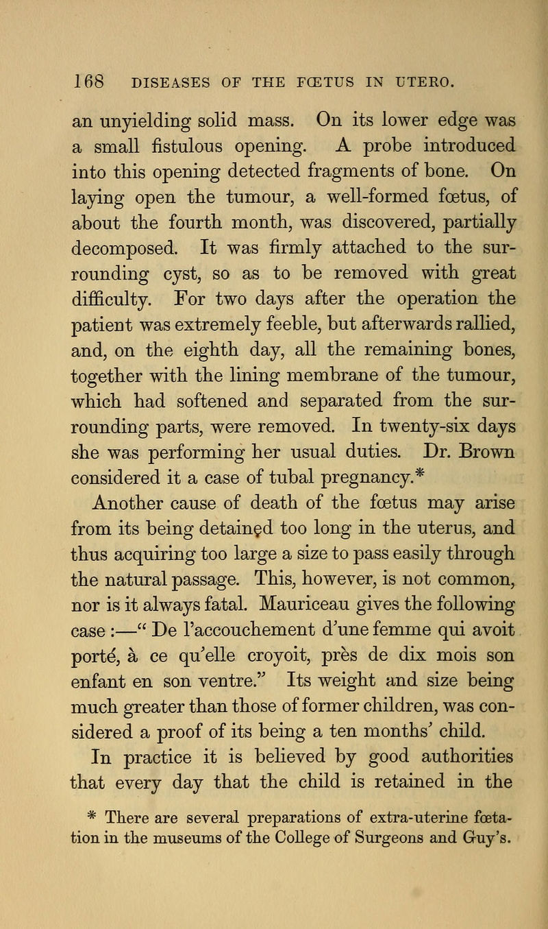 an unyielding solid mass. On its lower edge was a small fistulous opening. A probe introduced into this opening detected fragments of bone. On laying open the tumour, a well-formed foetus, of about the fourth month, was discovered, partially decomposed. It was firmly attached to the sur- rounding cyst, so as to be removed with great difficulty. For two days after the operation the patient was extremely feeble, but afterwards rallied, and, on the eighth day, all the remaining bones, together with the lining membrane of the tumour, which had softened and separated from the sur- rounding parts, were removed. In twenty-six days she was performing her usual duties. Dr. Brown considered it a case of tubal pregnancy.* Another cause of death of the foetus may arise from its being detained too long in the uterus, and thus acquiring too large a size to pass easily through the natural passage. This, however, is not common, nor is it always fatal. Mauriceau gives the following case :— De I'accouchement d'une femme qui avoit port4 a ce qu'elle croyoit, pres de dix mois son enfant en son ventre. Its weight and size being much greater than those of former children, was con- sidered a proof of its being a ten months' child. In practice it is behoved by good authorities that every day that the child is retained in the * There are several preparations of extra-uterine foeta- tion in the museums of the CoUege of Surgeons and Guy's.